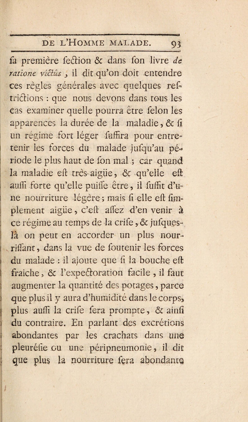 fa première feâion &amp; dans fon livre ds ranonc victûs il dit qu’on doit entendre ces règles générales avec quelques ref- trierions : que nous devons dans tous les cas examiner quelle pourra être félon les apparences la durée de la maladie, &amp; fi i un régime fort léger fuffira pour entre¬ tenir les forces du malade julqu’au pé^ riode le plus haut de fon mal ; car quand i la maladie eft très aigüe, &amp; qu’elle eil I auffi forte qu’elle puiffe être, il fuffit d’u- 1 ne nourriture légère ; mais il elle eft lî.m- I plement aigüe 5 c’eft affez d’en venir à I ce régime au temps de la crife, &amp; jufques- I là on peut en accorder un plus nour- j riftant, dans la vue de foiitenir les forces i! du malade : il a|Gute que fi la bouche eft il fraiche, ôc l’expefftoration facile 5 il faut j augmenter la quantité des potages, parce ;i que plus il y aura d’humidité dans le corpsj i| plus aufti la crife fera prompte, &amp; ainfi j du contraire. En parlant des excrétions i abondantes par les crachats dans une I pleuréfte ou une péripneumonie 5 il dit 1 que plu§ la nourriture fera abondanta 1