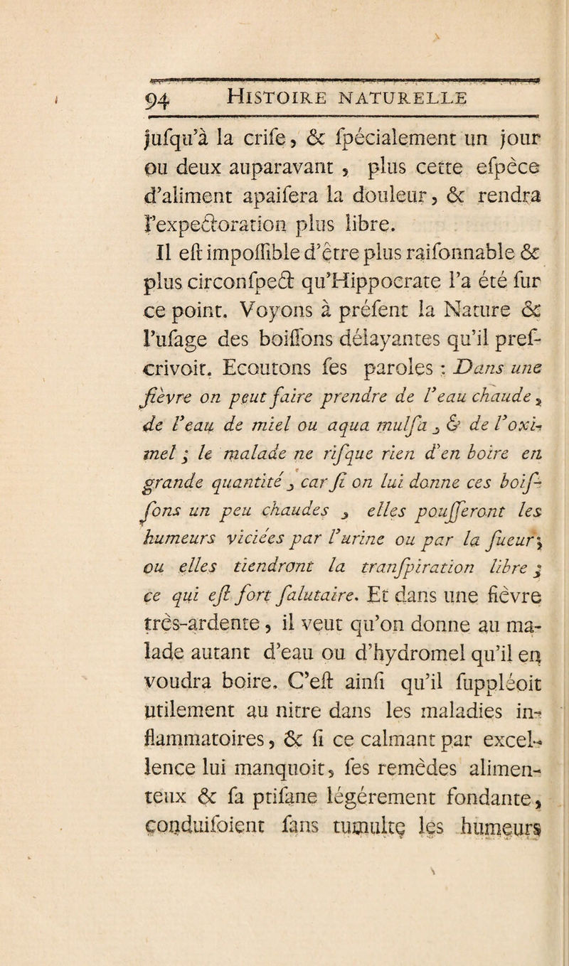 lufqifà la crife, ôc fpécialement un jour ou deux auparavant 5 plus cette efpêce d’aliment apaifera la douleur 5 ôc rendra rexpeftoratioîi plus libre. Il eft impoffible d’être plus raifonnable &amp; plus circonfpeâ qu’Hippoerate l’a été fur ce point. Voyons à préfent la Nature ôc l’ufage des boiffons délayantes qu’il pref- crivoir. Ecoutons fes paroles : Dans une fièvre on peut faire prendre de Veau chaude^ de Veau de miel ou aqua mulfa de Voxi-i met / le rnalade ne rifque rien d'en boire en grande quantité ^ car fi on lui donne ces bofi fions un peu chaudes j elles poufferont les humeurs viciées par Vurine ou par la fiueur\ ou elles tiendront la tranfipiration libre ^ ce qui efi fort falutaire. Et dans line fièvre très-ardente, il veut qu’on donne au ma¬ lade autant d’eau ou d’hydromel qu’il eq voudra boire. C’eft ainfi qu’il fuppléoit Utilement au nitre dans les maladies in-? flammatoires, ôc fi ce calmant par excel¬ lence lui manqiioîtj lés remèdes alimen- teux ôc fa ptifane légèrement fondante, çoqduifoient fans tutaultç les humeurs