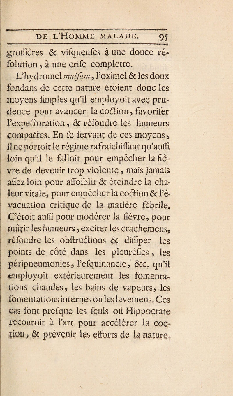 I -----—--- ' '.ff I grofliêres ôc vilqueufes à une douce ré- I folution 5 à une crife complette. L’hydromel mulfum 5 l’oximel ôc les doux fondans de cette nature étoient donc les moyens fimples qu’il employoit avec pru¬ dence pour avancer la coftion &gt; favorifer l’expeâ:oration, ôc réfoudre les humeurs çompaâes. En fe fervant de ces moyens, i il ne portoit le régime rafraichilTant qu’auifi I loin qu’il le falloit pour empêcher la fiè- I vre de devenir trop violente, mais jamais i affez loin pour afFoiblir &amp; éteindre la cha^ ! leur vitale, pour empêcher la codion ôc l’é¬ vacuation critique de la matière fébrile, C’étoit auffi pour modérer la fièvre, pour [ mûrir les humeurs, exciter les crachemens, réfoudre les obftrudions ôc difiiper les I points de côté dans les pleuréfies, les I péripneumonies, l’efquinancie, ôcc. qu’il j employoit extérieurement les fomenta- I î dons chaudes, les bains de vapeurs, les, I fomentations internes ou les lavemens. Ces I cas font prefque les feuls où Hippocrate ‘ recouroit à l’art pour accélérer la coc- j lion, ôç prévenir les efforts de 1^ nature,