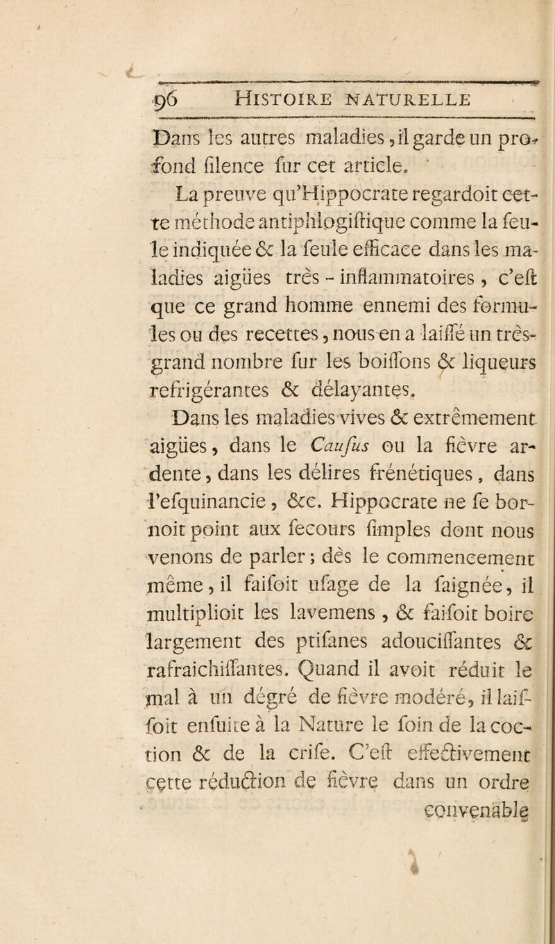 9 96 Histoire naturelle Dans les autres maladies 5 il garde un pro^ fond filence fur cet article. La preuve qif Hippocrate regardoit cet¬ te méthode antiphlogiftique comme la feu¬ le indiquée de la feule efficace dans les ma¬ ladies aigiies très - inflammatoires, c’efl: que ce grand homme ennemi des formu¬ les ou des recettes, nous en a laifle un très- grand nombre fur les boiflbns &amp; liqueurs réfrigérantes 6c délayantes. Dans les maladies vives 6c extrêmement aigiies, dans le Caufus ou la fièvre ar¬ dente 5 dans les délires frénétiques, dans refquinancie, 6ce. Hippocrate ne fe bor- noit point aux fecours fimples dont nous venons de parler ; dès le commencement même 5 il faifoit ufage de la faignée, il multiplioit les lavemens, 6c faifoit boire largement des ptifanes adouciflantes &amp; rafraichiffantes. Quand il avoir réduit le mal à un dégré de fièvre modéré, illaif- foit enfuite à la Nature le foin de la coc- tion 6c de la crife. C’efl efleélivement ççtte réduâion de fièvre dans un ordre convenable