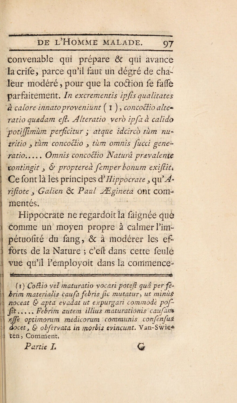 convenable qui prépare ôc qui avance la crife, parce qu’il faut un dégré de cha¬ leur modéré, pour que la codioil fe faflb parfaitement. In excrementis ipjis qualitates à calore innatoprovemünt ( î ) &gt; concoclio alte-^ ratio qu&amp;dam eji, Alteratio yerb ipfa à calido [ potijjimum perfidtur j atqùe idcirco tum nu* * ! tritio J tum concoctio ^ tum omnis fucci gene- ’ ratio.Omnis concociio Naturâ prévalente 3 tontingit &amp; proptered femperhonum exijiiti ] Ce font là les principes à'Hippocrate ^ rijlote J Galien dc Paul Æginetd ont COm-^ :i mentés. Hippocrate ne regardoit la fâignéé què i comme un moyen propre à calmer l’im^ I pétuofité du fang, ôc à modérer les ef- :1 forts de la Nature ; c’eft dans cette feulô \i vue qu’il i’employoit dans la commence- jj 8£a-,r,'. • (i) CoBio veî maturatio vocaripote/l quâperfè- ! hrim materialis caufafebris jic mutatur^ ut minùi noceat &amp; apta evadat ut expurgari commode pof- • fit,,., ,, Fehrim autem illïus maturationis caufaTr% î’ jejfe optimorum medicorum communïs confenfuâ docet, &amp; obfervata in morbis evincunt. Van-S tèri 5 Comnienr, Partie L Q