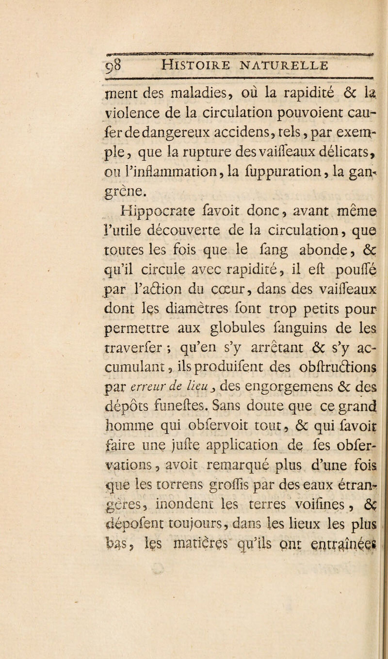 ment des maladies, où la rapidité ôc la violence de la circulation pouvoient eau- fer de dangereux accidens, tels, par exem¬ ple, que la rupture des vaifleaux délicats, ou l’inflammation, la fuppuration, la gan¬ grené. Hippocrate favoit donc, avant même Futile découverte de la circulation, que toutes les fois que le fang abonde, &amp; qu’il circule avec rapidité, il efl: pouffé par Faâion du cœur, dans des vaiffeaux dont les diamètres font trop petits pour permettre aux globules fanguins de les traverfer ; qu’en s’y arrêtant ôc s’y ac¬ cumulant 3 ils produifent des obftruâions par erreur de lieu j des engorgemens &amp; des dépôts fiineftes. Sans doute que ce grand homme qui obfervoit tout , ôc qui favoit faire une jufte application de fes obfer- vations, avoit remarqué plus d’une fois que les torrens groffis par des eaux étranr gères, inondent les terres voifînes, &amp; dépofent toujours, dans les lieux les plus bas, les matières qu’ils pat entraînées