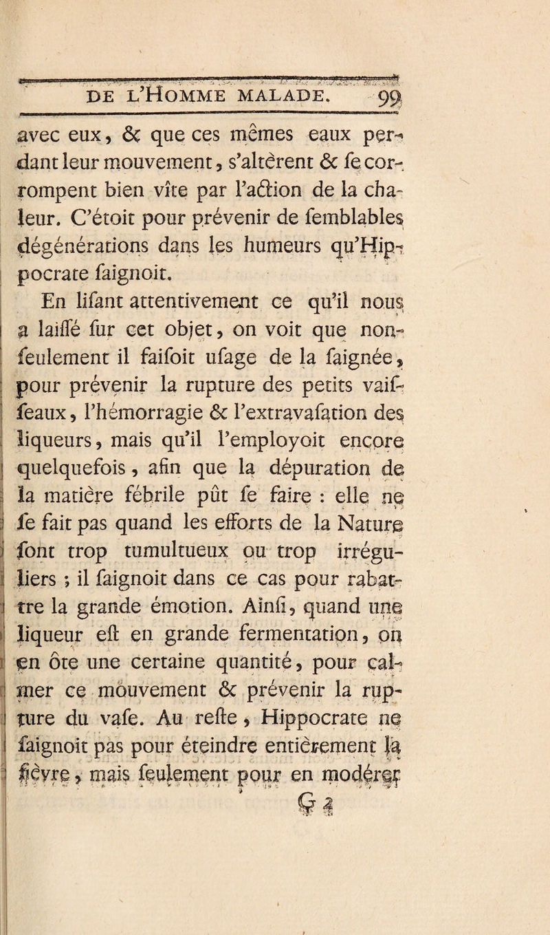 avec eux, &amp; que ces mêmes eaux per¬ dant leur mouvement, s’altèrent ôc fe cor¬ rompent bien vite par l’aâion de la cha¬ leur. C’étoit pour prévenir de femblables dégénérations dans les humeurs qu’Hip-? pocrate faignoit. I En lifant attentivement ce qu’il nous a laifle fur cet objet 5 on voit que non- feulement il faifoit ufage de la faignée, pour prévenir la rupture des petits vaif- féaux 5 l’hémorragie 6c l’extravafation des liqueurs, mais qu’il l’employoit encore quelquefois, afin que la dépuration de la matière fébrile pût fe faire : elle ne fe fait pas quand les efforts de la Nature ifont trop tumultueux pu trop irrégu¬ liers ; il faignoit dans ce cas pour rabat¬ tre la grande émotion. Aînfi, quand une I liqueur eft en grande fermentation, pq J en ôte une certaine quantité, pour cal- E mer ce mouvement 6c prévenir la rup- i îure du vafe. Au refte, Hippocrate ne j faignoit pas pour éteindre entièrement }â 5 lièvre, niais paiement pour en modérgç I