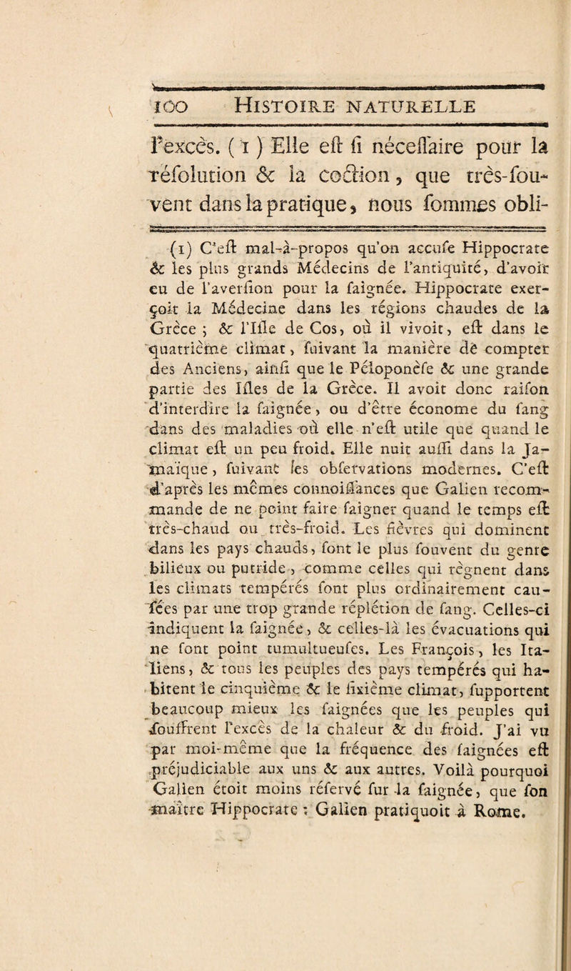 V fexcês. ( t ) Elle eft fi nécellaire pour lâ réfolution ôc ia codion, que três-fou* vent dans la pratique 5 nous fomiues obli- (i) Cefl: mal-à-propos qu’on accufe Hippocrate èc les plus grands Médecins de l’antiquité, d’avoir eu de l’averfion pour la faîgnée» Hippocrate exer- çoit la Médecine dans les régions chaudes de la Grèce ; ôc i’Ille de Cos, où il vivoit, eft dans le 'quatrième climat, fuivant la manière dë compter des Anciens, ainù que le Péloponcfe 6c une grande partie des Lies de la Grèce. Il avoir donc raifon 'd’interdire la faignée, ou d’être économe du fang dans des maladies où elle n’eft utile que quand le climat eft un peu froid. Elle nuit aulTi dans la Ja- 'tnaique, fuivant les obfervations modernes. C’eft d’après les memes connoidances que Galien recom^ mande de ne point faire faigner quand le temps eft 'très-chaud ou très-froid. Les Lèvres qui dominent dans les pays chauds, font le plus fouvent du gentc bilieux ou putride , comme celles qui régnent dans les climats tempérés font plus ordinairement cau¬ sées par une trop grande réplétion de fang. Celles-ci indiquent la faignée, &amp; celles-là les évacuations qui ne font point tumultueufes. Les François, les Ita- Tiens, 5c tous les peuples des pays tempérés qui ha- . bitent le cinquième 5c le lîxième climat, fupportent ^beaucoup mieux les faignées que les peuples qui ibufFrent Texcès de la chaleur ôc du froid. J’ai vu par moi-meme que la fréquence des faignées eft .préjudiciable aux uns 5c aux autres. Voilà pourquoi Galien étoit moins léfervé fur la faignée, que fon •maître Hippocrate ; Galien pratiquoit à Rome.