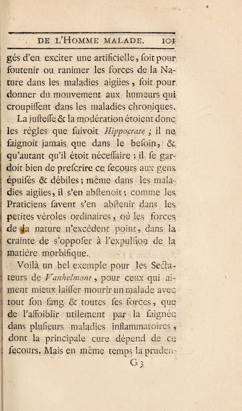 i gés d’en exciter une artificielle 5 foit pour foutenir ou ranimer les forces de la Na- ; ture dans les maladies aigües, foit pour ; donner du mouvement aux liiimeurs qui : Groupiflent dans les maladies chroniques., La jufielTe §c la modération étoient donc j les règles que fuivoit: Hippocrate ; il no ! fa.ignoit jamais que dans le hefoin, &amp; j qu’autant qu’il étoit néceffaire ; il fe gar- I doit bien de prefçrire ce. fecours aux gens I épuifés ôc débiles ; même dans les mala' i dies aigües, il s’en abilenoit ; comme les, Praticiens favent s’en abfienir dans les t petites véroles ordinaires 3 ou les forces }| de ja nature n’excèdent point, dans la (1 crainte de s’oppofer à rexpulfioa de la matière morbifique,. j Voilà un bel exemple pour les Seéïa- i teiirs de Vanhelmont, pour ceux qui ab { ment mieux laifler mourir un malade avec : tout fon fang &amp; toutes fes forces, que i de l’afFoibiir utilement par la faignéq J dans plufieurs maladies infiammatoires, ] dont la principale cure dépend de ce d fecours. Mais en même temps la pruden-