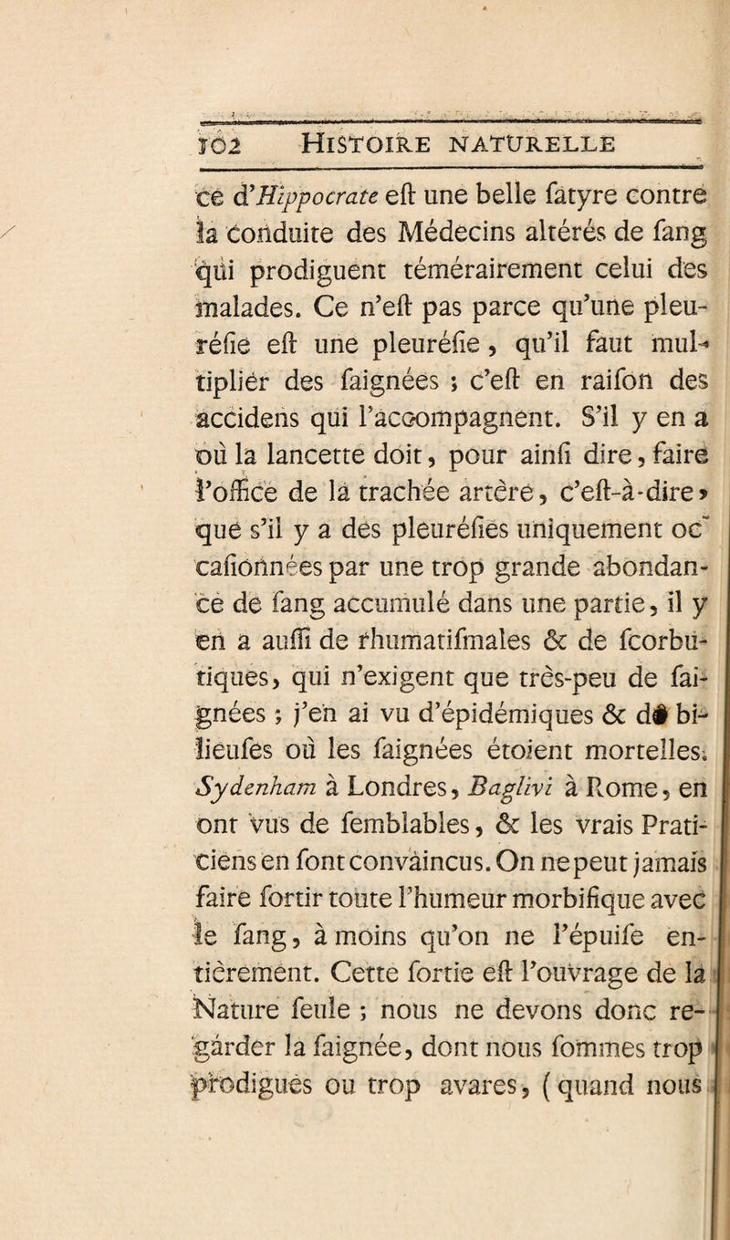 te à'Hippocrate eft une belle fatyre contré la conduite des Médecins altérés de fang qiii prodiguent témérairement celui des malades. Ce n’eft pas parce qifune pieu- réfie eft une pleuréfie, qu’il faut mul- tipllér des faignées ; c’eft en raifon des accidens qui raccompagnent. S’il y en a où la lancette doit, pour ainfi dire, faire î’officé de la trachée artère, c’eft-à-diro que s’il y a des pleuréfîes uniquement oe“ cafiôîlnées par une trop grande abondan- cé dé fang accumulé dans une partie, il y en a auftî de rhumatifmales ôc de fcorbii- tiques, qui n’exigent que très-peu de fai- gnées ; j’eh ai vu d’épidémiques ôc d# bi^ liéLifes où les faignées étoient mortelles^ Sydenham à Londres, Baglivi à L.ome, en ont Vus de femblables, ôc les vrais Prati¬ ciens en font convaincus. On ne peut jamais faire fortir toute l’humeur morbifique avec le fang, à moins qu’on ne l’épuife en¬ tièrement. Cette fortie eft l’ouvrage de la Nature feule ; nous ne devons donc re¬ garder la faignée, dont nous fommes trop prodigués ou trop avares, (quand nous