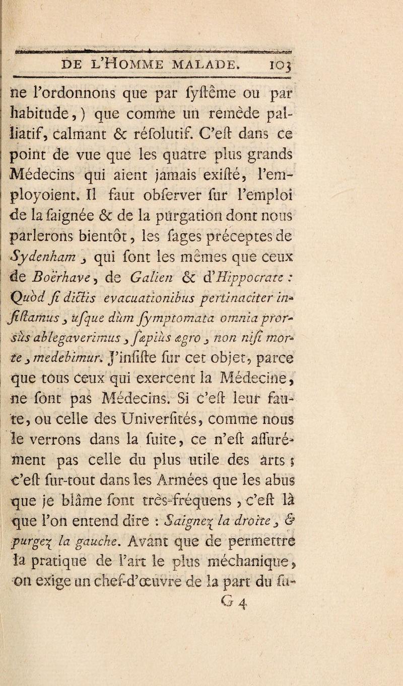 à A 1 «« i DE l’Homme malade. 103 I ------- ( île Tordonnons que par fyllême ou par I habitude, ) que comme un remède pal- i îiatif, calmant 6c réfolutif. C’eft dans ce l point de vue que les quatre plus grands i Médecins qui aient jamais exiilé, l’em- I ployoient. Il faut obferver fur remploi I de la faignée ôc de la purgation dont nous I parlerons bientôt 5 les fages préceptes de i Sydenham j qui font les mêmes que Céux I de Boërhave 5 de Galien 6c di Hippocrate : I Ç^uod fi diclis evacuationibus pertïnaciter in^ fidamus ^ ufique dîim fiymptoinata omnia pror^ : sus ablegaverhnus ^ fi&amp;pius &lt;x,gro ^ n-on nifi mor^ tejymedebimur^ J’infifte fur cet objet, parce , que tous Ceux qui exercent la Médecine, ne font pas Médecins. Si c’eft leur fau¬ te, ou celle des üniverfités, comme nous le verrons dans la fuite, ce n’eft affuré- ment pas celle du plus utile des àrts 1 c’ell fur-tout dans les Armées que les abus que je blâme font très-fréquens , c’eft là que Ton entend dire : Saigne’q^ la droite ^ &amp; purgeq la gauche. Avant que de permettré la pratique de fart le plus méchaniqiie, Dn exige un chef-d’œuvre de la part du fu- G 4