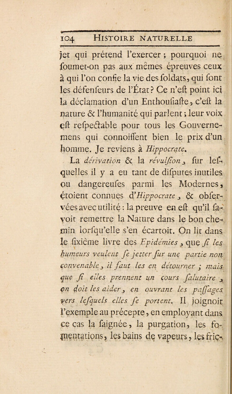 Il II ■■MMamwi r- r J ^ Ï04 Histoire naturelle jet qui prétend Texercer ; pourquoi ne foumet-on pas aux mêmes épreuves ceux à qui l’on confie la vie des foidats, qui font les défenfeurs de l’État? Ce n’eft point ici la déclamation d’un Enthoufiafte 3 c’efl la nature Sc l’humanité qui parlent ; leur voix efi refpeftable pour tous les Gouverne- mens qui connoiffent bien le prix d’un homme. Je reviens à Hippocrate^ La dérivation ôc la révuljion ^ fur leA quelles il y a eu tant de difputes inutiles ou dangereufes parmi les Modernes, étaient connues dé Hippocrate 6c obfer- vées avec utilité : la preuve en eft qu’il fa-? voit remettre la Nature dans le bon che¬ min lorfqu’elle s’en écartoit. On lit dans le fixième livre des Epidémies j que Ji les humeurs veulent fe jetter fur une. partie non convenable y il faut les en détourner j mais que fi elles prennent un cours falutaire ^ en doit les aider en ouvrant les pafjages vers lefquels elles fe portent^ Il joignoit l’exemple au précepte, en employant dans ce cas la faignée, la purgation, les fo- IgentatiQns, les bains de vapeurs 3 les fric-.