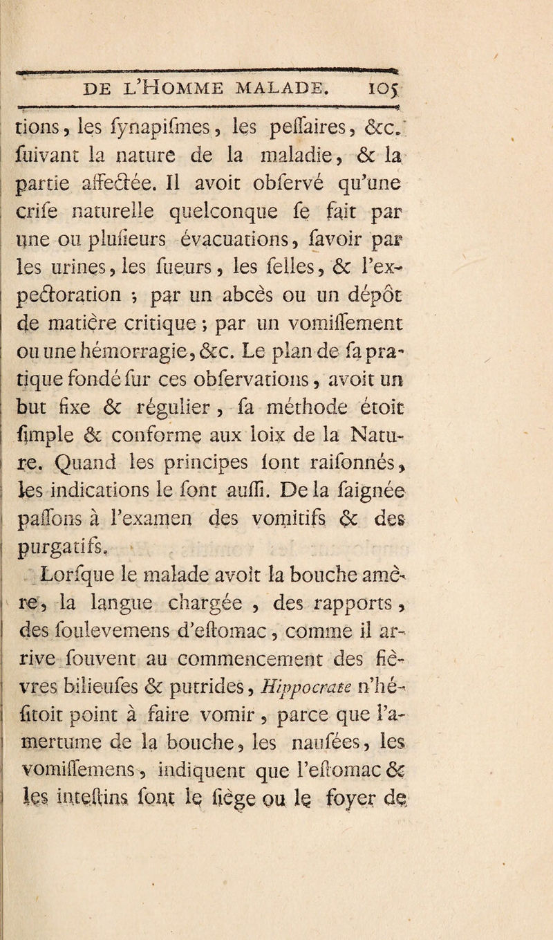 —— .. ii^. I ij rions, ies fynapifmes 5 Içs pefl'aires, ôcc,' fiiivant ia nature de la maladie, ôc la partie affeâée. Il avoir obfervé qu’une : crife naturelle quelconque fe fait par nne ou piuiieurs évacuations, &amp;voir par les urines, ies fueurs, les felies, &amp; i’ex- ! peâoration -, par un abcès ou un dépôt de matière critique ; par un vomiflement ou une hémorragie 3 &amp;c. Le plan de fa pra-» I tique fondé fur ces obfervations, avoir un I but fixe ôc régulier, fa méthode étoit I fimple ôc conforme aux loix de la Natii- j re. Quand les principes lont raifonnés, I les indications le font aufii. De la faignée ' paflbns à l’examen des vomitifs ôc des I purgatifs. ^ I Lorfque le malade avoir la bouche amè'^ I' re, la langue chargée , des rapports, I des foulevemens d’eftomac, comme il ar¬ rive fouvent au commencement des fiè- j vres bilieufes ôc putrides, Hippocrate n’hé- I fitoit point à faire vomir , parce que l’a- I mertume de la bouche, les naofées, ies 1 vomiffemens 5 indiquent quereilomacôc I Içs inteftins font Iç fiège ou 1q foyer de.