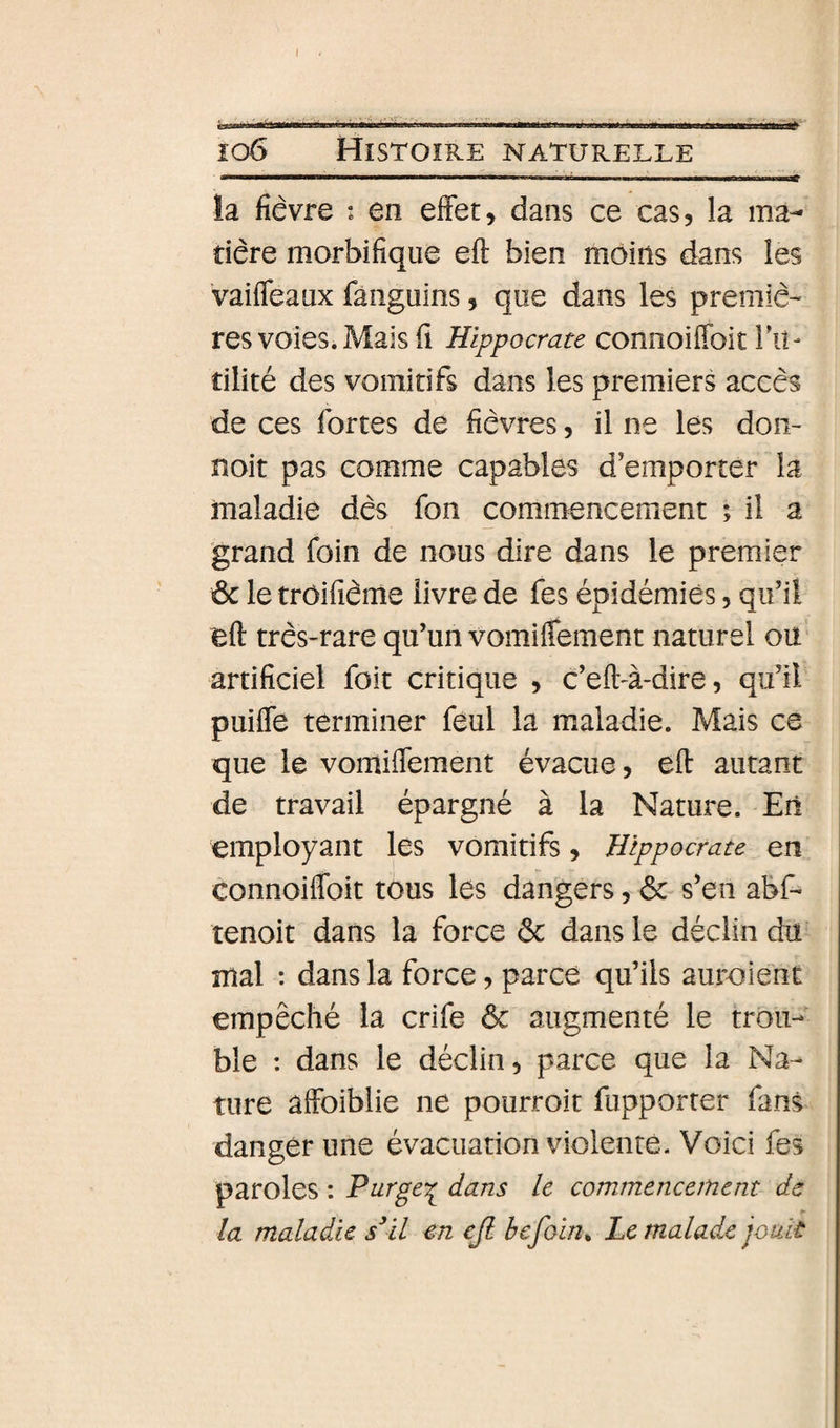 io6 Histoire naturelle la fièvre : en effet, dans ce cas, la ma¬ tière morbifique eft bien moins dans les vaiffeaux fanguins, que dans les premiè¬ res voies* Mais fi Hippocrate connoiffoit IVi- tilité des vomitifs dans les premiers accès de ces fortes de fièvres, il ne les don- noit pas comme capables d’emporter la maladie dès fon commencement ; il a grand foin de nous dire dans le premier &amp; le trôifième livre de fes épidémies, qu’il eft très-rare qu’un vomiffement naturel oU‘ artificiel foit critique , c’eft-à-dire, qu’il puiffe terminer feul la maladie. Mais ce que le vomiftement évacue, eft autant de travail épargné à la Nature. En employant les vomitifs, Hippocrate en connoiflbit tous les dangers, &amp; s’en abf- tenoit dans la force ôc dans le déclin du mal : dans la force, parce qu’ils auraient empêché la crife ôc augmenté le trou¬ ble : dans le déclin, parce que la Na¬ ture âffoiblie ne pourroit fupporter fans danger une évacuation violente. Voici fes paroles : Purge'^ dans le commencement de ► la maladie s^il en cji hcfoin. Le malade jouit