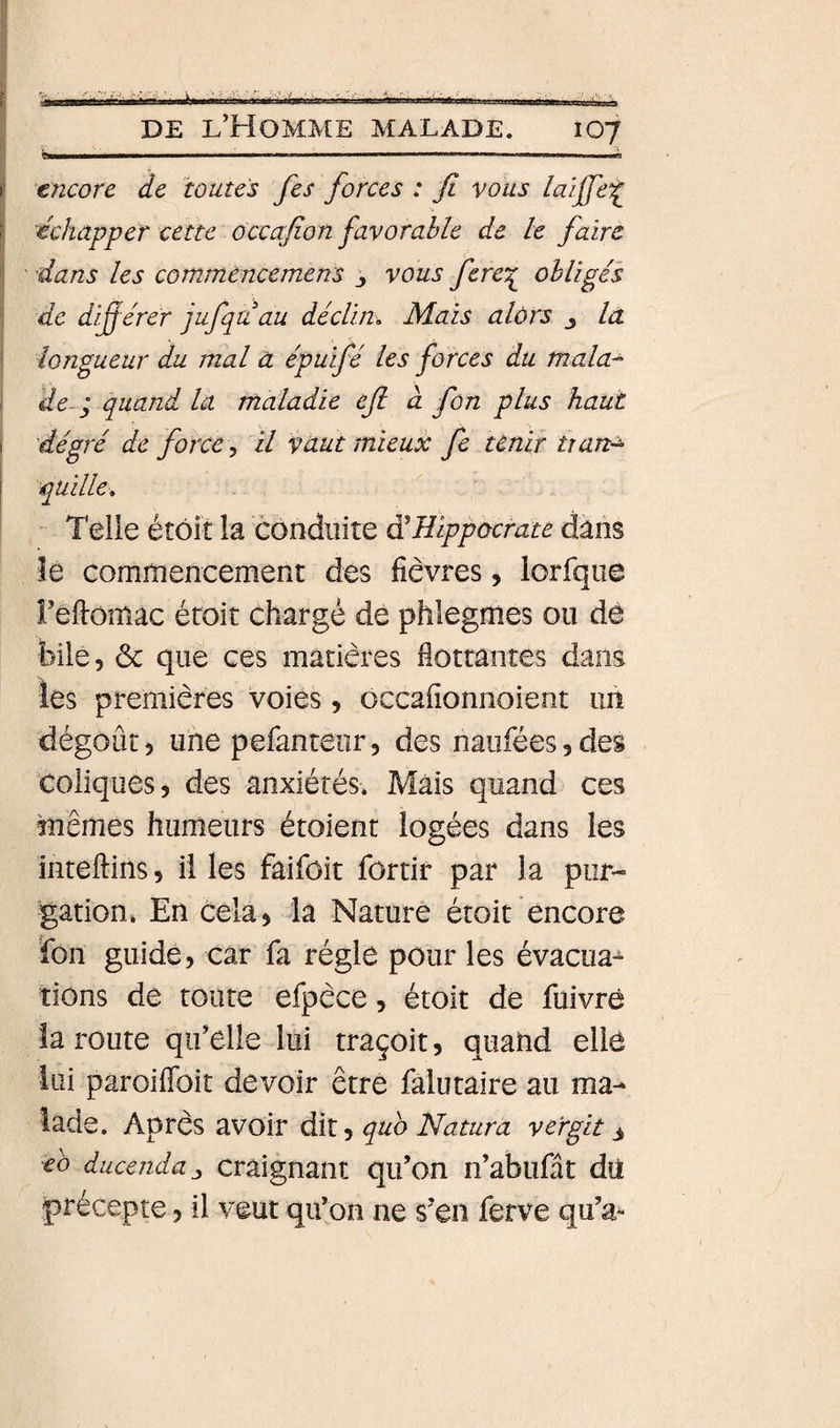 g»——— ■ ■■■! I Mil 1 I I I ... Il encore de toutes fes forces : fi vous /aiffe^ échapper cette ôccafion favorable de le faire ■ ' dans les commencemens j vous fere^ obligés ] de difiérer jufqa au déclin. Mais alors j la ■ longueur du mal a épuifé les forces du mala^ , de-P quand la maladie eft à fon plus haut î dé gré de force, il vaut mieux fe tenir Uan-^ quille, ' Telle étôit la conduite à'Bippùcrate dans lé commencement des fièvres, lorfque reftomac étoit chargé de phlegmes ou de bile, &amp; que ces matières fiottantes dans les premières voies, occafionnoient un dégoût, une pefanteiir, des naufées,des coliques, des anxiétés. Mais quand ces mêmes humeurs étoient logées dans les inteftins, il les faifôit fôrtir par la pur¬ gation. En cela, la Nature étoit encore fon guide, car fa régie pour les évacua^ lions de toute efpèce, étoit de fuivré la route qu’elle lui traçoit, quand elle lui paroiffoit devoir être falutaire au ma¬ lade. Après avoir dit, quo Natura vergit 3 eo ducenda^ Craignant qifon n’abufât dû précepte, il veut qu’on ne s’en ferve qu’a-