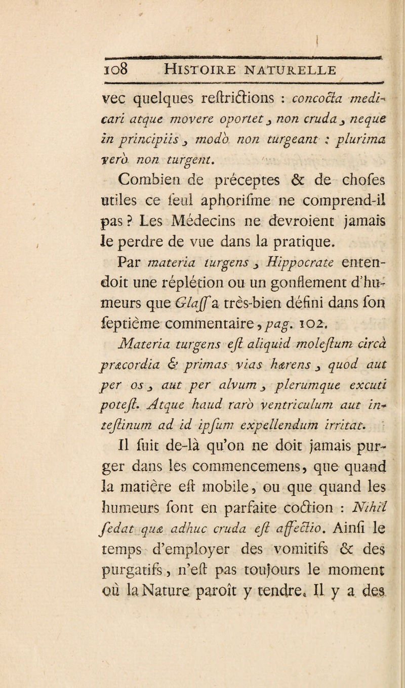 vec quelques reftriftions : concocia medu cari atquc movere oponet j non cruda^ neque in principiis moda non turgeant : plurima vera non turgent» Combien de préceptes &amp; de chofes utiles ce leiil aphorifme ne comprend-il pas ? Les Médecins ne devroient jamais le perdre de vue dans la pratique. Par materia turgens j Hippocrate enten- doit une réplétion ou un gonflement d’hiu meurs que Glajf a très-bien défini dans fon feptième commentaire,102. Materia turgens eji aliquid molejium circd précordia &amp; primas vias htzrens j quod aut per os ^ aut per alvum ^ plerumque excuti potefl, Atque haud rarb ventriculum aut in* tejiinum ad id ipfuw expellendum irritât» Il fuit de-là qu’on ne doit jamais pur¬ ger dans les commencemens, que quand la matière efl: mobile, ou que quand les humeurs font en parfaite coâion : Nihïi fedat qU(Z adhuc cruda eJi affeciio. Ainfi le temps d’employer des vomitifs ôc des purgatifs, n’efl: pas toujours le moment où la Nature paroît y tendre. Il y a des