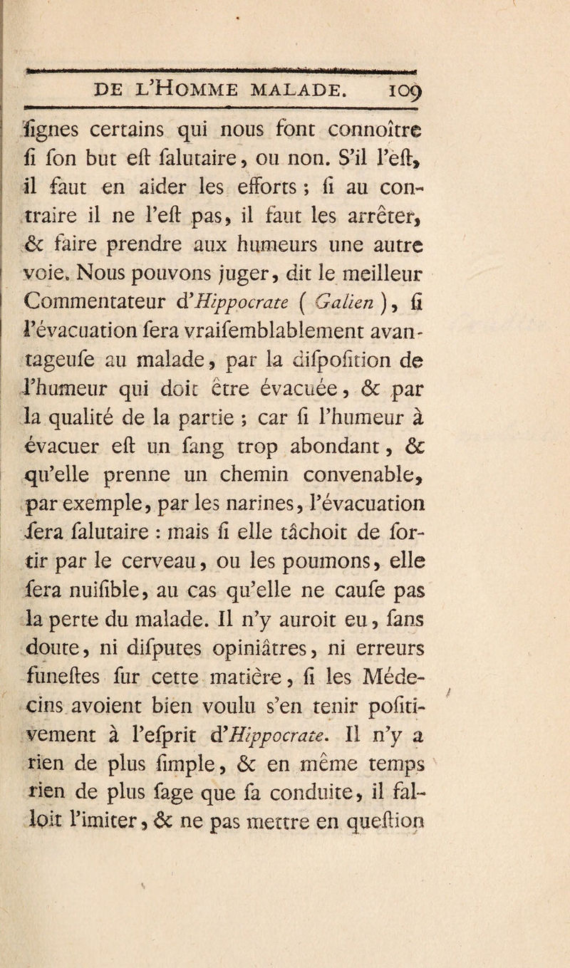 I i _ . ..... __ , ... I DE l’Homme malade. 109 li l^ I III ... .. m I. ..,«^1 , , I î Kîgnes certains qui nous font connoître : fi fon but eft falutaire, ou non. S’il l’eft» i il faut en aider les eiforts ; fi au con- i ■ traire il ne l’eft pas, il faut les arrêter, I ôc faire prendre aux humeurs une autre I voie. Nous pouvons juger, dit le meilleur I Commentateur d'Hippocrate ( Galien ), fi I l’évacuation fera vraifemblablement avan- i tageufe au malade, par la difpofition de rhumeur qui doit être évacuée, ôc par la qualité de la partie ; car fi l’humeur à évacuer eft un fang trop abondant, ôc qu’elle prenne un chemin convenable, par exemple, par les narines, l’évacuation fera falutaire : mais fi elle tâchoit de for- tir par le cerveau, ou les poumons, elle fera nuifible, au cas qu’elle ne caufe pas la perte du malade. Il n’y auroit eu, fans doute, ni difputes opiniâtres, ni erreurs funeftes fur cette matière, fi les Méde¬ cins avoient bien voulu s’en tenir pofiti- vement à l’efprit d'Hippocrate, Il n’y a rien de plus fimple, ôc en même temps rien de plus fage que fa conduite, il fal- Ipit l’imiter, ôc ne pas mettre en queftiop