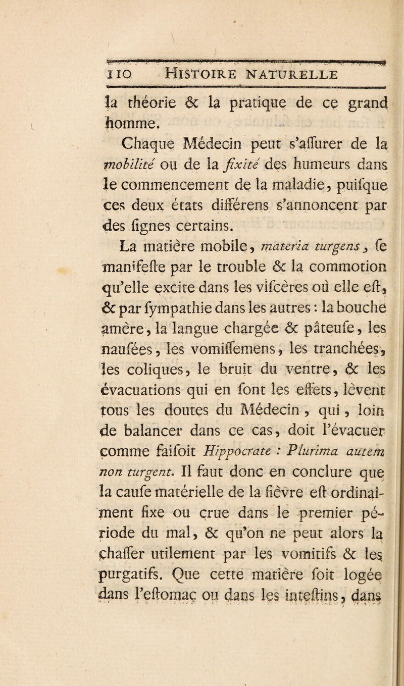 m \ J lo Histoire naturelle îa théorie &amp; la pratique de ce grand homme. Chaque Médecin peut s’afliirer de la mobilité OU de la fixité des humeurs dans le commencement de la maladie, puilque ces deux états dliférens, s'annoncent par des fignes certains. La matière mobile, mauria turgens^ fe manifefte par le trouble &amp; la commotion qu'elle excite dans les vifcéres ou elle efl, 6c par fympathie dans les autres : la bouche amère, la langue chargée 6c pâteufe, les naufées, les vomiffemens, les tranchées, les coliques, le bruit du ventre, 6c les évacuations qui en font les eflêts, lèvent tons les doutes du Médecin, qui, loin de balancer dans ce cas, doit l'évacuer comme faifoit Hippocrate : Plurima autem non turgent. Il faut donc en conclure que la caufe matérielle de la fièvre eft ordinai- ment fixe ou crue dans le premier pé¬ riode du mal, 6c qu’on ne peut alors la çhafler utilement par les vomitifs 6c les purgatifs. Que cette matière foit logée dans l'eftomaç ou dans les inteftins, dans