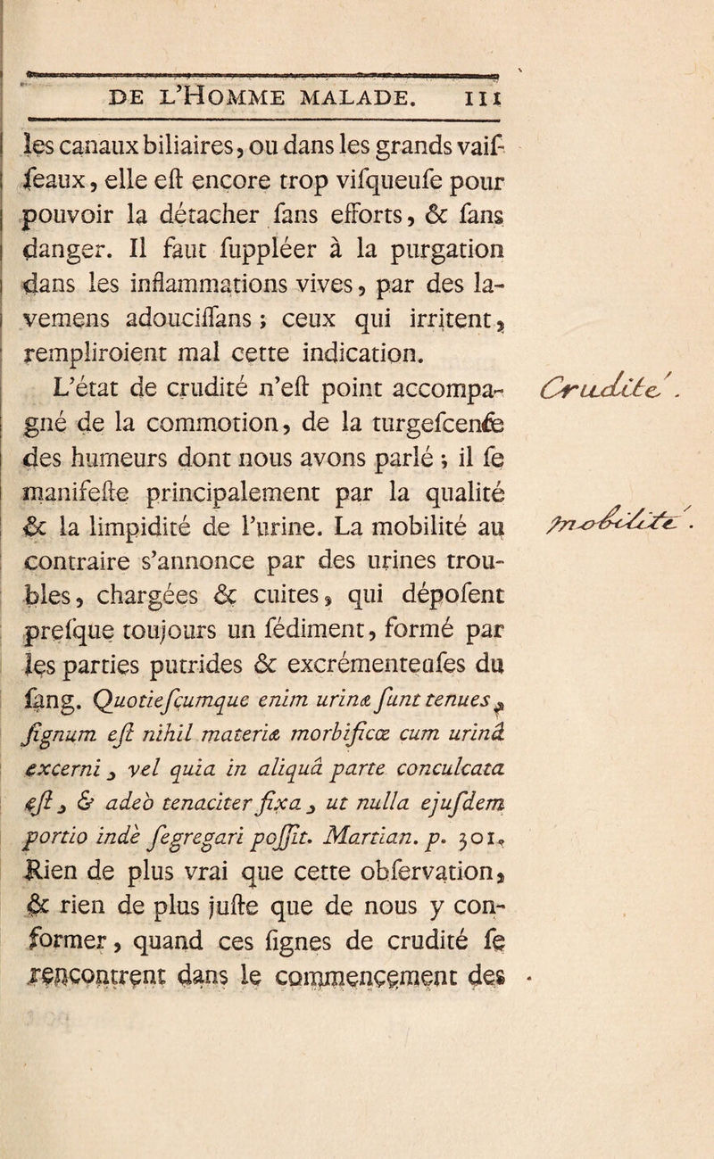 ■9 DE l’Homme malade. iii les canaux biliaires, ou dans les grands vaif féaux 5 elle eft encore trop vifqueufe pour pouvoir la détacher fans efforts, ôc fans danger. Il faut fuppléer à la purgation ! dans les inflammations vives 5 par des la- I vemens adouciffans ; ceux qui irritent 3, I rempliroient mal cette indication. L’état de crudité n’eft point accompa- CruxLUc. . gné de la commotion, de la turgefcenfe j des humeurs dont nous avons parlé *, il fe manifefte principalement par la qualité &amp; la limpidité de l’urine. La mobilité au . contraire s’annonce par des urines trou¬ bles, chargées &amp; cuites, qui dépofent prefque toujours un fédiment, formé par les parties putrides 6c excrémeuteufes du ûng. Quotiefçumque enim urinA funt tenues^ Jignum ejl nihil materiA morbijîcœ cum urinâ cxcerni ^ vel quia in aliquâ parte conculcata adeb tenadterfixa ^ ut nulla ejufidem portio inde fbgregari pojfit, Martlan, p. 301^ Rien de plus vrai que cette obfervation, 6c rien de plus jufte que de nous y con¬ former, quand ces lignes de crudité fe rejicoîitrent dans le cpimpenç^menc des *
