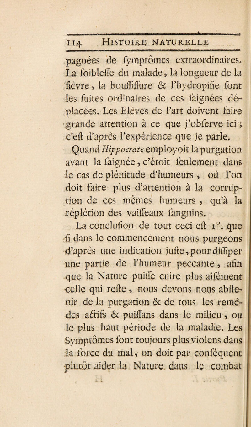 pagnées de fymptômes extraordinaires. La foibleffe du malade, la longueur de la ficvre, la bouffiffure ôc l’hydropifie font les fuites ordinaires de ces faignées dé¬ placées. Les Elèves de Fart doivent faire 'grande attention à ce que j’obferve ici ; e’eft d’après Texpérience que je parle. Hippocrate empioyoit la purgation avant la faignée, c’étoit feulement dans le cas de plénitude d’humeurs, oû Ton doit faire plus d’attention à la corrup¬ tion de ces mêmes humeurs , qu’à la réplétion des vaiffeaux fanguins. La conclufion de tout ceci eft i^. que Il dans le commencement nous purgeons d’après une indication juftej pour difîiper une partie de l’humeur peccante, afin que la Nature puifle cuire plus aifément celle qui relie, nous devons nous abfte- nir de la purgation éc de tous les remè¬ des aâifs &amp; puiffans dans le milieu, ou le plus haut période de la maladie. Les Symptômes font toujours plus violens dans Ja force du mal, ondoit par conféquent plutôt aider la Nature dans le combat