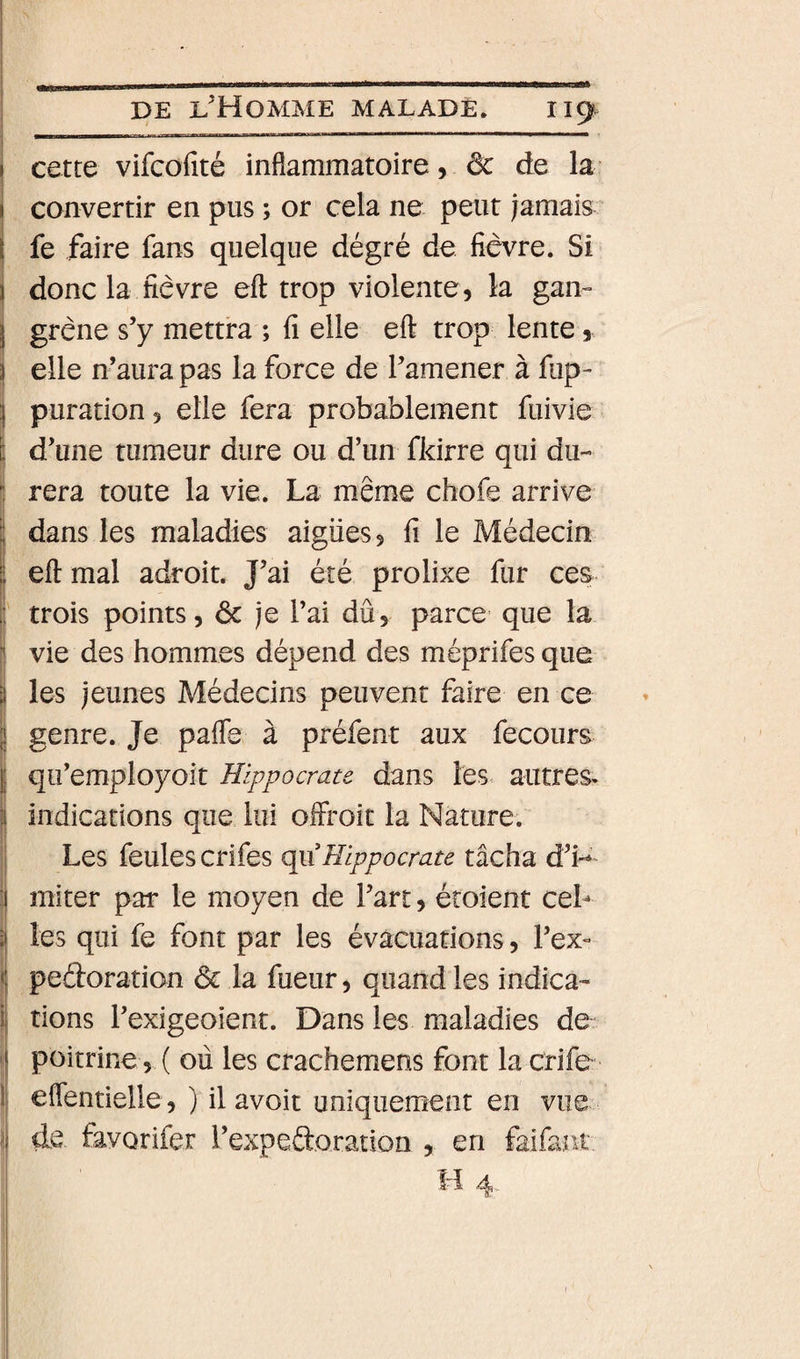 i cette vifcofité inflammatoire, &amp; àQ la i convertir en pus ; or cela ne peut jamais I fe faire fans quelque dégré de fièvre. Si i donc la fièvre eft trop violente, la gan- } grène s’y mettra ; fi elle eft trop lente, î elle n’aura pas la force de l’amener à fup- puration, elle fera probablement fuivie I d’une tumeur dure ou d’un fldrre qui du- 1 rera toute la vie. La même chofe arrive ï dans les maladies aigues, fi le Médecin eft mal adroit. J’ai été prolixe fur ces ' trois points, 6c je l’ai dû, parce que la vie des hommes dépend des méprifes que les jeunes Médecins peuvent faire en ce genre. Je pafle à préfent aux fecours qii’employoit Hippocrate dans les. autres, indications que lui offroit la Nature. Les feules crifes qp Hippocrate tâcha d’i-^' miter par le moyen de l’art, étoient ceL les qui fe font par les évacuations, l’ex- peéforation 6c la fueur, quand les indica- i rions l’exigeoient. Dans les maladies de I poitrine , ( où les crachemens font la crife l eflentielle,) il avoit uniquement en vue \ de fâvorifer l’expeftoration , en faifant H 4,