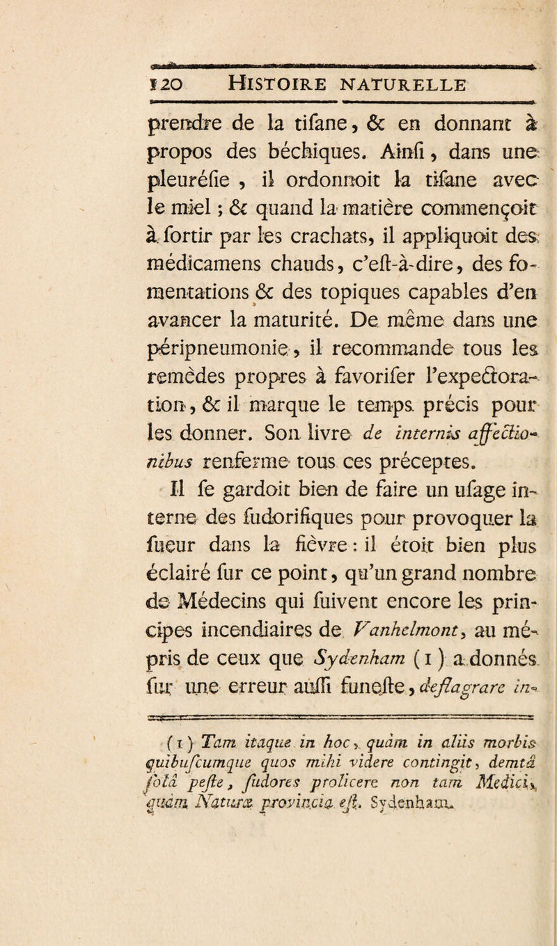 preiîdi-e de la tifane, ôc en donnant à propos des bécbiques. Ainfi, dans une pleuréfie , il ordonnoit la tifane avec le miel ; de quand la matière commençoit à. fortir par les crachats, il appliquoit des; médicamens chauds, c’eft-à-dire, des fo¬ mentations &amp; des topiques capables d’en avancer la maturité. De même dans une péripneumonie , il recommande tous les remèdes propres à favorifer l’expeétora- tlon, ôc il marque le temps précis pour les donner. Son livre de internis affectio- nibus renferme tous ces préceptes. Il fe gardoit bien de faire un ufage in¬ terne des fudorifiques pour provoquer la fueur dans la fièvre : il étoit bien plus éclairé fur ce point, qu’un grand nombre de Médecins qui fuivent encore les prin¬ cipes incendiaires de Fanhclmont^ au mé¬ pris de ceux que Sydenham ( I ) a donnés fur une erreur auffi funefte, deflagrare in^ fl) Tarn itaque in hoc y quàm in aliis morhis quihufcumqne quos mihi videre contingit, demtâ ^blâ pejle, Jiidores prolicert non tam Mcdiciy. qiidm. NatiLTce proyincia cjt Sydenham.