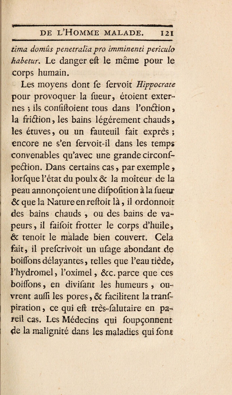 Il I .. il. m !■—ni DE l’Homme malade. 121 tima domûs penetraUa pra immincnti pcriculo habetur. Le danger eft le même pour le i corps humain. Les moyens dont fe fervoit Hippocrate pour provoquer la fueur, étoient exter¬ nes 5 ils confiftoient tous dans Tondion, la friâion, les bains légèrement chauds, les étuves, ou un fauteuil fait exprès ; encore ne s’en fervoit-il dans les temps ! convenables qu’avec une grande circonf- j peâion. Dans certains cas, par exemple, ! lorfque l’état du poulx &amp; la moiteur de la peau annonçoîent une difpofition à la fueur f &amp; que la Nature en reftoit là, il ordonnoit 1 des bains chauds , ou des bains de va¬ peurs, il faifoit frotter le corps d’huile &amp; tenoit le malade bien couvert. Cela fait, il prefcrivoit un ufage abondant de boiffons délayantes, telles que l’eau tiède, l’hydromel, l’oximel, ôcc.parce que ces j boiflbns, en divifant les humeurs, ou- ! vrent auflî les pores, 6c facilitent la tranf- 1 piration, ce qui eft très-falutaire en pa- I reil cas. Les Médecins qui foupçonnent I de la malignité dans les maladies qui foui i