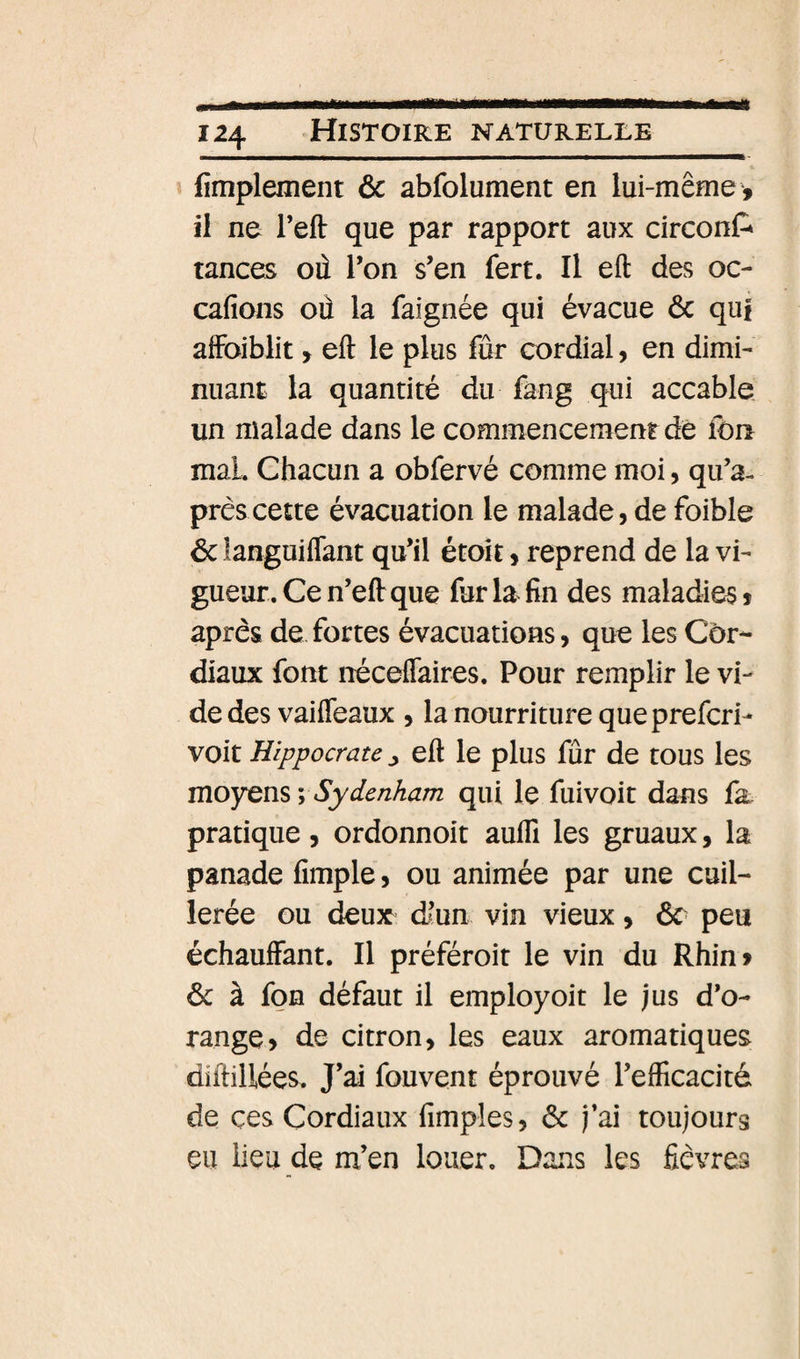 fimplement 6c abfolument en lui-même , il ne l’eft que par rapport aux circonC* tances où Ton s’en fert. Il eft des oc- cafions où la faignée qui évacue ôc qui afFoiblit, eft le plus fur cordial, en dimi¬ nuant la quantité du fàng qui accable, un malade dans le commencement de fou mal. Chacun a obfervé comme moi, qu’a- prêscette évacuation le malade,de foible 6c languiflant qu’il étoit, reprend de la vi¬ gueur. Ce n’eft que for la fin des maladies» après de fortes évacuations, que les Cor¬ diaux font néceffaires. Pour remplir le vi¬ de des vaiffeaux , la nourriture que prefcri- voit Hippocrate ^ eft le plus fur de tous les moyens V Sydenham qui le fuivoit dans fa pratique, ordonnoit auflî les gruaux, la panade fimple, ou animée par une cuil¬ lerée ou deux d/’un vin vieux, 6c peu échauffant. Il préféroit le vin du Rhin» 6c à foB défaut il employoit le jus d’o¬ range, de citron, les eaux aromatiques diftillées. J’ai fouvent éprouvé l’efficacité de çes Cordiaux Amples, 6c j’ai toujours eu lieu de m’en louer. Dans les fièvres
