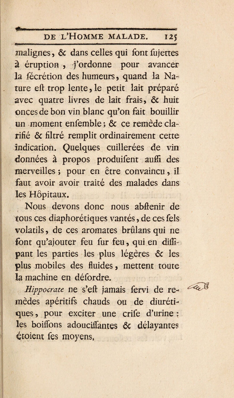 DE l’Homme malade. 125 malignes, 6c dans celles qui font fujettes à éruption , fordonne pour avancer la fécrétion des humeurs, quand la Na« ture eft trop lente, le petit lait préparé avec quatre livres de lait frais, 6c huit onces de bon vin blanc qu’on fait bouillir un moment enfemble; 6c ce remède cla¬ rifié 6c filtré remplit ordinairement cette I indication. Quelques cuillerées de vin données à propos produifent auffi des merveilles ; pour en être convaincu, ii I faut avoir avoir traité des malades dans I les Hôpitaux. I Nous devons donc nous abftenir de ; tous ces diaphorétiques vantés, de ces fels i volatils, de ces aromates brûlans qui ne I font qu’ajouter feu fur feu, qui en diffi- I pant les parties les plus légères 6c les I plus mobiles des fluides, mettent toute I la machine en défordre. Hippocrate ne s’efl: jamais fervi de re-» mèdes apéritifs chauds ou de diuréti¬ ques , pour exciter une crife d’urine ; les boiflbns adoucilTantes 6c délayantes ; écoient les moyens,