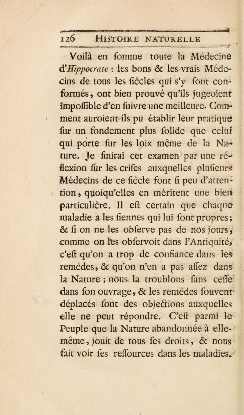 126 Histoire naturelle Voilà en fomme toute la Médecine ÿHippocrate : les bons 6c les vrais Méde¬ cins de tous les fiècles qui s’y font con¬ formés, ont bien prouvé qu’ils jugeoient impoifible d’en fuivre une meilleure. Com¬ ment auroient-ils pu établir leur pratique fur un fondement plus folide que celui qui porte fur les loix même de la Na-» ture. Je finirai cet examen par une ré-^ flexion fur les crifes auxquelles plufieur^ Médecins de ce fiècle font fi peu d’atten¬ tion , quoiqu’elles en méritent une bien particulière. Il eft certain que chaque maladie a les fiennes qui lui font propres ; 6c fi on ne les obferve pas de nos jours, comme on l'es obfervoit dans l’Antiquité, c’eft qu’on a trop de confiance dans les remèdes, 6c qu’on n’en a pas affez dans la Nature ; nous la troublons fans celfe dans fon ouvrage, 6c les remèdes fouvent- déplacés font des objeélions auxquelles elle ne peut répondre. C’eft parmi le- Peuple que la Nature abandonnée à elle- même, jouit de tous fes droits, 6c nous fait voir fes reflburces dans les maladies.
