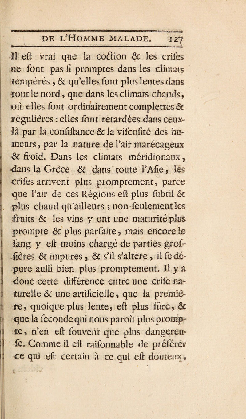 t iii .. ■-..II. ... . ! Il eft vrai que la co(3:ion &amp; les crifes îie font pas fi promptes dans les climats I tempérés, &amp; qu’elles font plus lentes dans tout le nord, que dans les climats chauds ^ ou elles font ordinairement complettes &amp; , régulières : elles font retardées dans ceox** ! là par la confiftance &amp; la vifcofité des hii- I meurs, par la nature de l’air marécageux t êc froid. Dans les climats méridionaux^ II dans la Grèce &lt;5c dans toute i’Afie 5 les ii crifes arrivent plus promptement 5 parce i que l’air de ces Régions eft plus fubril ëc i plus chaud qu’ailleurs ; non-feulement les 5 fruits ôc les vins y ont une maturité plus I prompte ôc'plus parfaite, mais encoreîe i fang y eft moins chargé de parties grof- Ij Xières 6c impures, 6c s’il s’altère, il fe dé-” jj pure aufti bien plus promptement. Il y a :| donc cette différence entre une crife na- I turelle 6c une artificielle, que la premiè- ire, quoique plus lente, eft plus fûre, 6c que la fécondé qui nous paroît plus prompr re, n’en eft fouvent que plus dangereu- l| fe. Comme il eft raifonnable de préférér i: ce qui eft certain à ce qui eft douteux.
