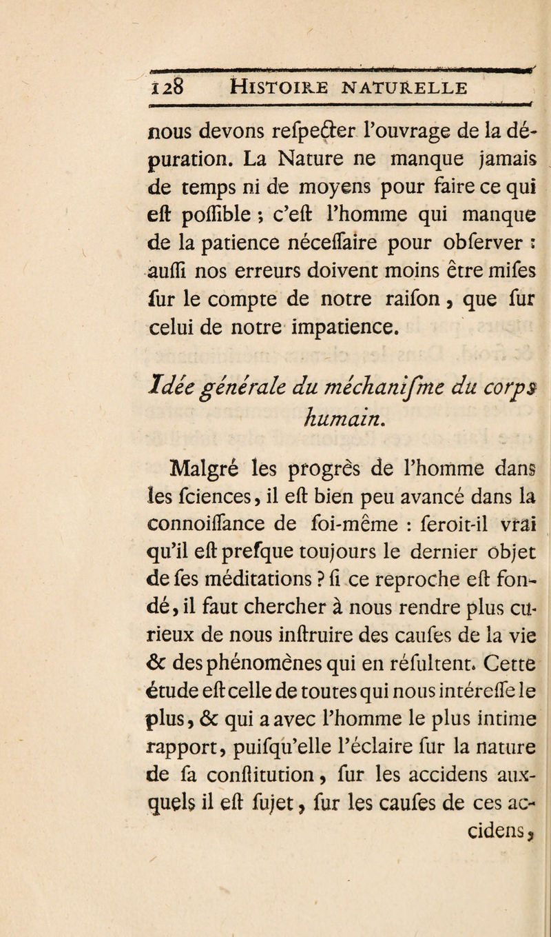 é wé nous devons refpeder Touvrage de la dé¬ puration. La Nature ne manque jamais de temps ni de moyens pour faire ce qui eft poffible ; c’eft l’homme qui manque de la patience néceflaire pour obferver : auflî nos erreurs doivent moins être mifes fur le compte de notre raifon, que fur celui de notre impatience. Idée générale du méchanifme du corp$ humain. Malgré les progrès de l’homme dans les fciences, il eft bien peu avancé dans la connoiflance de foi-même : feroit-il vrai qu’il eftprefque toujours le dernier objet de fes méditations ? fi ce reproche eft fon¬ dé , il faut chercher à nous rendre plus cu¬ rieux de nous inftruire des caiifes de la vie &amp; des phénomènes qui en réfultenu Cette étude eft celle de toutes qui nous intérefte le plus, &amp; qui a avec l’homme le plus intime rapport, puifqu’elle l’éclaire fur la nature de fa conflitution, fur les accidens aux¬ quels il eft fujet, fur les caufes de ces ac¬ cidens ,