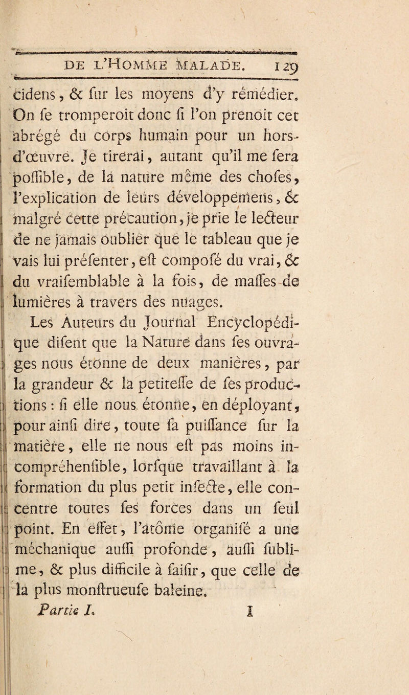 cidens, ôc fur les moyens â'y rémédier. On fe tromperoit donc ü l*on prenôlt cet I abrégé du corps humain pour un hors- i d’œuvre. Je tirerai, autant qu’il me fera 1 poiïible, de là nature même des chofes, l’explication de leurs dévelôpperneiîs, 6c j malgré cette précaution, je prie le lefteiir j de ne jamais oublier que le tableau que je vais lui préfenter, eft compofé du vrai, &amp; du vraifemblable à la fois, de mafles-de lumières à travers des nuages. Les Auteurs du Journal Encyclopédi¬ que difent que la Nature dans fes ouvra- i ges nous étonne de deux manières, par I la grandeur &amp; la petiteffe de fes produc- j tions : fi elle nous, étonne, en déployant, ipour ainfi dire, toute fa puiflance fur la matière, elle ne nous eft pas moins in- compréhenfible, lorfque travaillant à la \ formation du plus petit infeéle, elle con- 1 centre toutes fes forces dans un feül I: point. En effet, ràtoine orgaiiiie a une Tniéchanique auffi profonde, aufti fubli- |; me, &amp; plus difficile à faifir, que celle de I la plus monftrueufe baleine. Partk L I