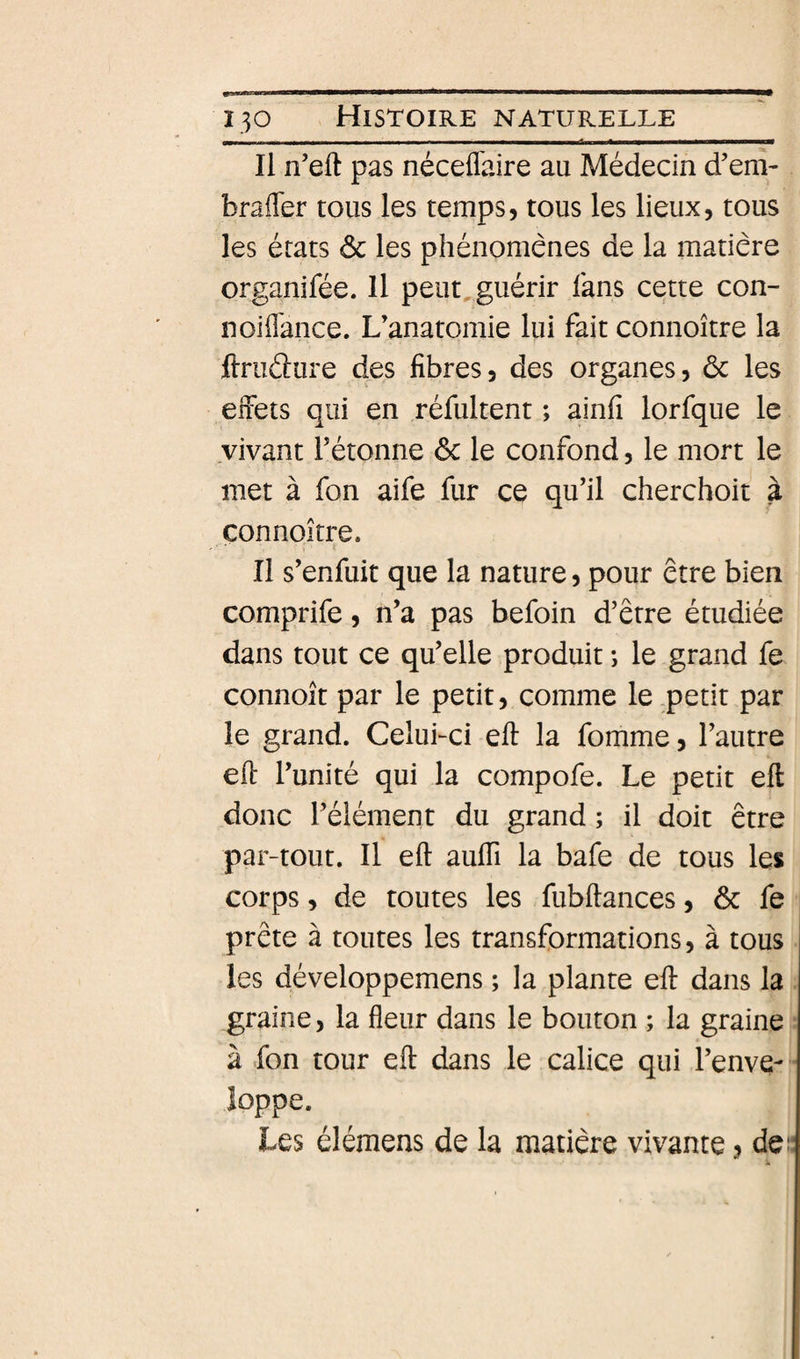 Il n’eft pas néceflaire au Médecin d’em- brafler tous les temps, tous les lieux, tous les états ôc les phénomènes de la matière organifée. Il peut^guérir fans cette con- noiilance. L’anatomie lui fait connoître la ftruâure des fibres, des organes, ôc les effets qui en réfultent ; ainfi lorfque le vivant l’étonne ôc le confond, le mort le met à fon aife fur ce qu’il cherchoit à connoître. Il s’enfuit que la nature, pour être bien comprife, n’a pas befoin d’être étudiée dans tout ce qu’elle produit ; le grand fe connoît par le petit, comme le petit par le grand. CeluLci eft la fomme, l’autre eff l’unité qui la compofe. Le petit eft donc l’élément du grand ; il doit être par-tout. Il eft aulfi la bafe de tous les corps, de toutes les fubftances, ôc fe prête à toutes les transformations, à tous les développemens ; la plante eft dans la graine, la fleur dans le bouton ; la graine à fon tour eft dans le calice qui l’enve¬ loppe. Les élémens de la matière vivante, de“