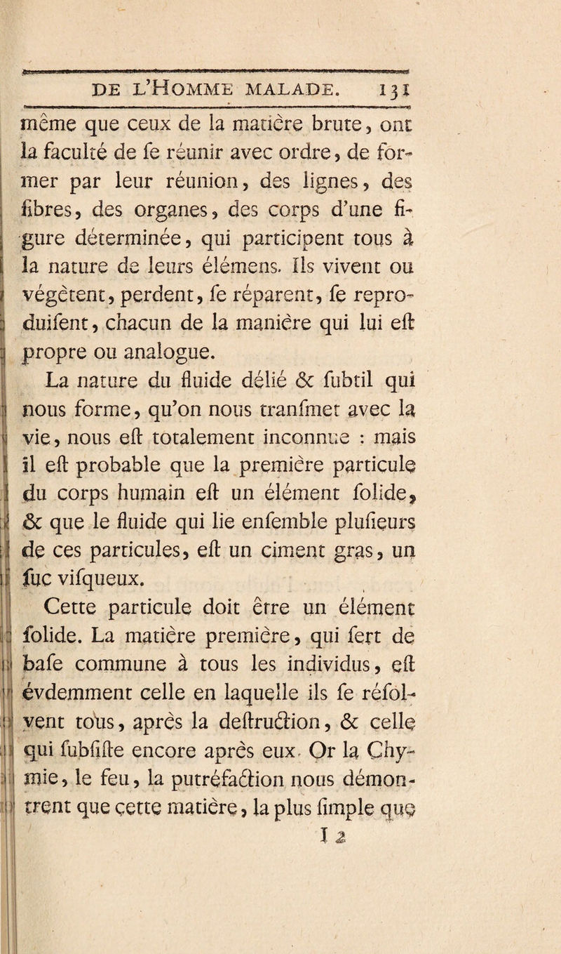 13Î ilj II) même que ceux de la madere brute, ont la faculté de fe réunir avec ordre 5 de for¬ mer par leur réunion, des lignes, des fibres, des organes, des corps d’une fi¬ gure déterminée, qui participent tous à la nature de leurs élémens. Ils vivent ou végètent, perdent, fe réparent, fe repro- duifent, chacun de la manière qui lui eft propre ou analogue. La nature du fluide délié ôc fubtil qui nous forme, qu’on nous tranfmer avec la vie, nous efl: totalement inconnue : mais il efl: probable que la première particule du corps humain eft un élément folide, ôc que le fluide qui lie enfemble plufieurs de ces particules, eft un ciment gras, un fuc vifqueux. Cette particule doit erre un élément folide. La matière première, qui fert de bafe commune à tous les individus, eft évdemment celle en laquelle ils fe réfol- vent tous, après la deftruâion, ôc celle qui fubftfte encore après eux. Or la Chy- mie, le feu, la putréfaôion nous démon¬ trent que cette matière, la plus fimple que l Z