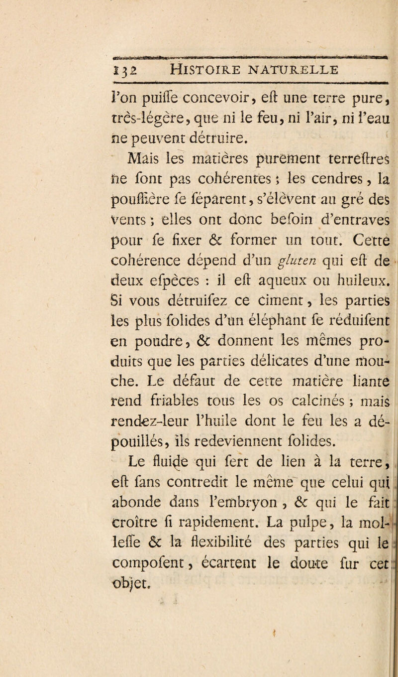 Ton puifle concevoir, efl: une terre pure, três-iégêre, que ni ie feu, ni Pair, ni Peau ne peuvent détruire. Mais ies matières purenienr terrêftres ïie font pas cohérentes ; les cendres, la poufiiêre fe réparent, s’élèvent au gré des vents ; elles ont donc béfoin d’entraves pour fe fixer ôc former un tout. Cette cohérence dépend d’un gluten qui eft de •' deux efpèces : il eft aqueux ou huileux. Si vous détruifez ce ciment, les parties les plus folides d’un éléphant fe réduifent en poudre, 6c donnent les mêmes pro¬ duits que les parties délicates d’une mou¬ che. Le défaut de cette matière liante rend friables tous les os calcinés ; mais rendez4eur l’huile dont le feu les a dé¬ pouillés, ils redeviennent folides. 1 Le fluide qui fert de lien à la terre, eft fans contredit le même' que celui qui abonde dans l’embryon , 6: qui le fait croître fi rapidement. La pulpe, la mol- lefle 6c la flexibilité des parties qui le compofent, écartent le doute fur cet: objet. 1