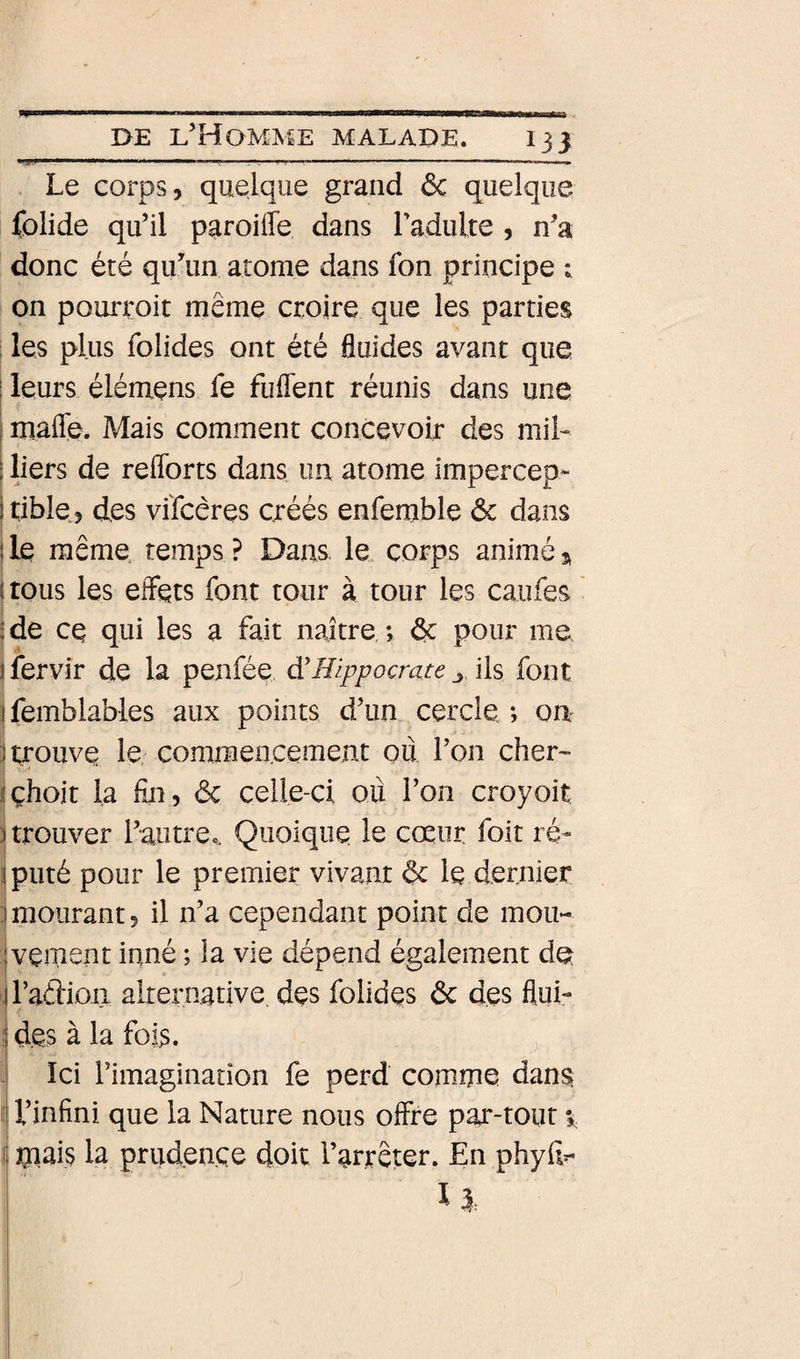 131 ... ■■■ ' ■ ■■ '■ ... ... —. Le corps, quelque grand ôc quelque folide qu’il paroiffe dans radulte , n’a donc été qu’un atome dans fon principe ; on pourroit même croire que les parties les plus folides ont été fluides avant que I leurs élémens fe fuflent réunis dans une I mafle. Mais comment concevoir des mil- I liers de reflbrts dans un atome impercep- 1 tible, des vi'fcêres créés enfemble ôc dans lie même, temps? Dans le corps animé » (tous les effets font tour à tour les caufes |de ce qui les a fait naître ; &amp; pour me j fervir de la penfée à'Hippocrate ^ ils font j femblabies aux points d’un cercle ; on î trouve le; commencement ou l’on cher- îchoit la fin? ôc celle-ci où fon croyoit :j trouver l’autrec. Quoique le coeur foit ré» iputé pour le premier vivant ôc le dernier j mourant 5 il n’a cependant point de mou- jvçment inné ; la vie dépend également dQ , l’aftioa alternative, des folidqs ôc des flui- ; des à la fois. Ici l’imagination fe perd comme dans; H’infini que la Nature nous offre par-tout %, ij mais la prudence doit l’arreter. En phyfi^