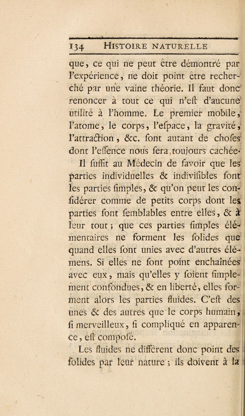 que, ce qui ne peut être démOxUtré par rexpériencê, ne doit point être recher¬ ché par une vaine théorie. Il faut donc renoncer à tout ce qui n’eft d’aucune utilité à l’homme. Le premier mobile, l’atome, le corps, l’efpace, la gravité, i’attradion, ôcc. font autant de chofes‘ dont reiTerice nous fera,toujours cachée* Il fuffit au Médecin de favoir que les parties individuelles ôc indivifibles font les parties fimples, &amp; qu’on peut les con- iîdérer comme de petits corps dont les parties font femblables entre elles, ôc à leur tout ; que ces parties fimples élé- inentaires ne forment les folides que quand elles font unies avec d’autres élé- mens. Si elles ne font point enchaînées avec eux, mais qu’elles y fuient fimple- fnent confondues, ôc en liberté, elles for¬ ment alors les parties fluides. C’efl: des unes ôc des autres que le corps humain, fl merveilleux, fi compliqué en apparen¬ ce , efl compofé. Les fluides ne différent donc point des folides par leur nature ; ils doivent à la