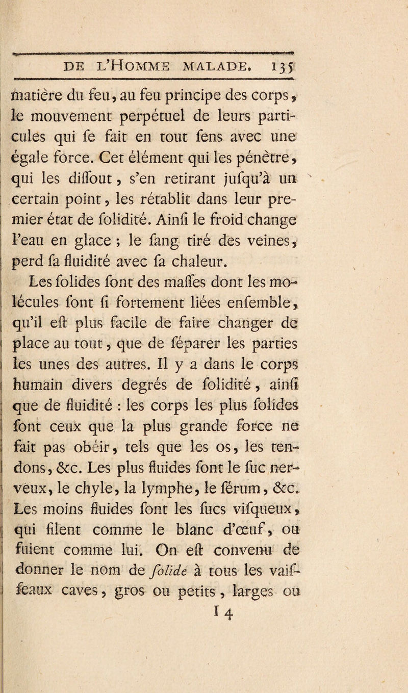 matière du feu, au feu principe des corps, ! le mouvement perpétuel de leurs parti¬ cules qui fe fait en tout fens avec une ; égale force. Cet élément qui les pénètre, t qui les diflbut, s’en retirant jufqu’à un certain point, les rétablit dans leur pre¬ mier état de folidité. Ainfi le froid change l’eau en glace ; le fang tiré des veines, perd fa fluidité avec fa chaleur. I Les folides font des maflés dont les mo-^ I lécules font fi fortement liées enfemble, ( qu’il efl: plus facile de faire changer de ( place au tout, que de féparer les parties les unes des autres. Il y a dans le corps humain divers degrés de folidité, ainfi que de fluidité : les corps les plus folides font ceux que la plus grande force ne j fait pas obéir, tels que les os, les ten- 1 dons, ôcc. Les plus fluides font le fuc ner- I veux, le chyle, la lymphe, le ferum, ôcc. ! Les moins fluides font les fucs vifqueux, qui filent comme le blanc d’œuf, ou fuient comme lui. On efl: convenu de ' donner le nom de folïde à tous les vaif- ; féaux caves, gros ou petits, larges ou I 4
