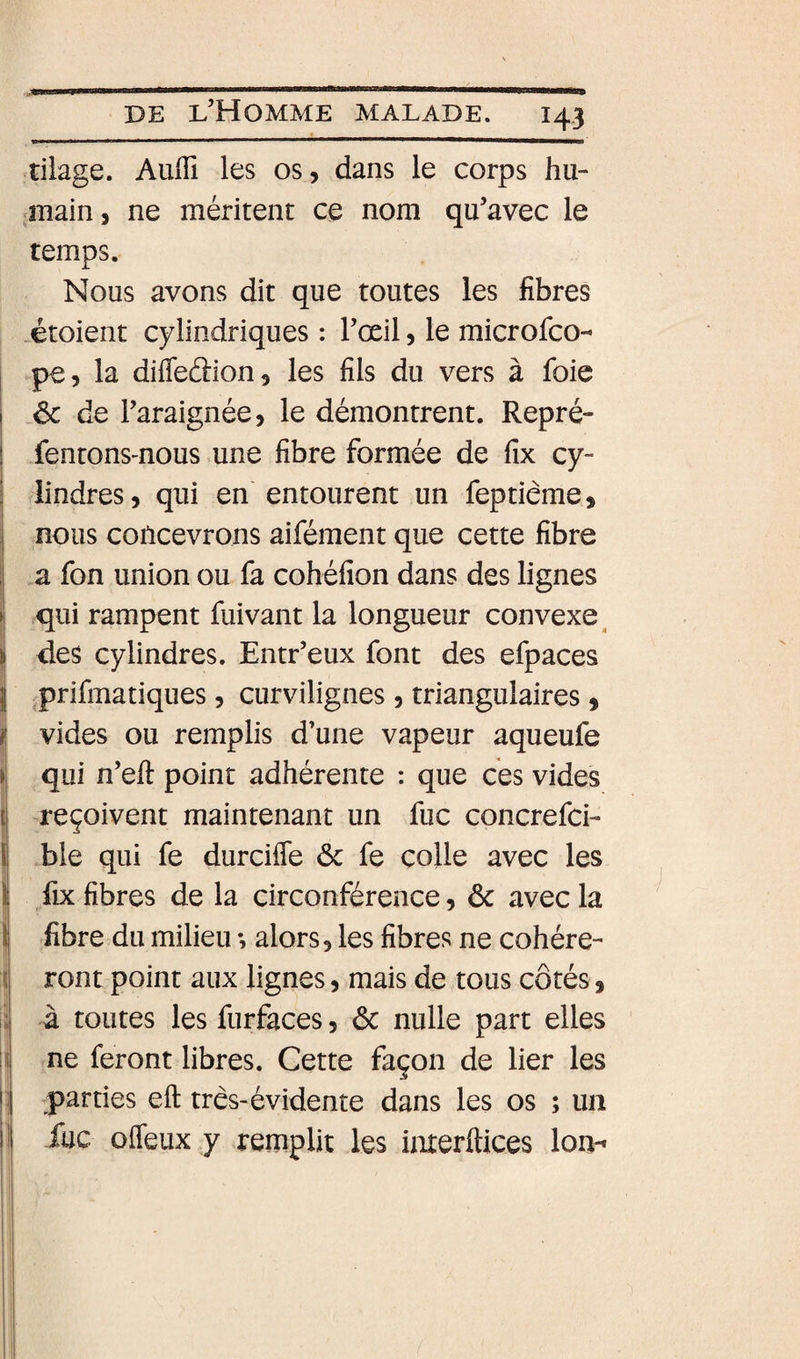tiiage. AulTi les os, dans le corps hu- iîiain, ne méritent ce nom qu’avec le temps. Nous avons dit que toutes les fibres -étoient cylindriques : l’œil, le microfco- pe, la difleâion, les fils du vers à foie de l’araignée, le démontrent. Repré- fentonsmous une fibre formée de fix cy- rlindres, qui en entourent un feptiême, nous concevrons aifément que cette fibre a fon union ou fa cohéfîon dans des lignes qui rampent fuivant la longueur convexe^ des cylindres. Entr’eux font des efpaces ^prifmatiques, curvilignes , triangulaires, vides ou remplis d’une vapeur aqueufe qui n’eft point adhérente : que ces vides reçoivent maintenant un fuc concrefci- ble qui fe durciffe ôc fe colle avec les I fix fibres de la circonférence, &amp; avec la j fibre du milieu -, alors, les fibres ne cohére- î ront point aux lignes, mais de tous côtés, I à toutes les furfaces, ôc nulle part elles 1 ne feront libres. Cette façon de lier les 4 parties eft très-évidente dans les os ; un i fuc ofleux y remplit les imerftices Ion-*