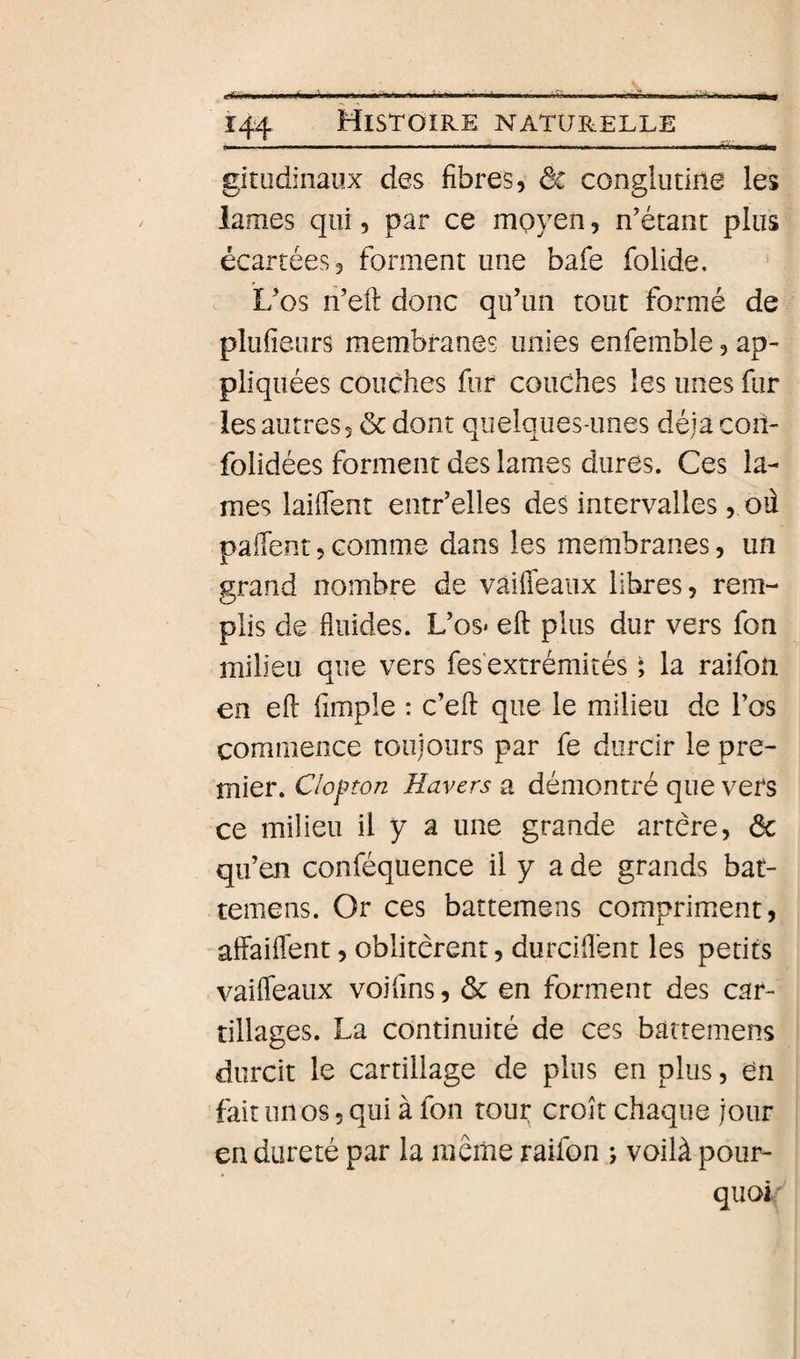 gitudinaiix des fibres, ôc conglutine les lames qui, par ce moyen, n'étant plus écartées, forment une bafe folide. L’os n’eft donc qu’un tout formé de plufieurs membranes unies enfemble, ap¬ pliquées couches fur couches les unes fur les autres, ôc dont quelques-unes déjà con- folidées forment des lames dures. Ces la¬ mes laiflent entr’elles des intervalles, où paffent, comme dans les membranes, un grand nombre de vaiffeaiix libres, rem¬ plis de fluides. L’os* efl: plus dur vers fon milieu que vers fes*extrémités ; la raifoîi en efl: fimple : c’efl: que le milieu de l’os commence toujours par fe durcir le pre¬ mier. Clofton Havers a démontré que vers ce milieu il y a une grande artère, ôc qu’en conféqiience il y a de grands bat- temens. Or ces battemens compriment, atfaifl'ent, oblitèrent, durcifl'ent les petits vaifleaux voifins, ôc en forment des car- tillages. La continuité de ces battemens durcit le cartillage de plus en plus, en fait linos, qui à fon tour croît chaque jour en dureté par la même raifon ; voilà pour¬ quoi