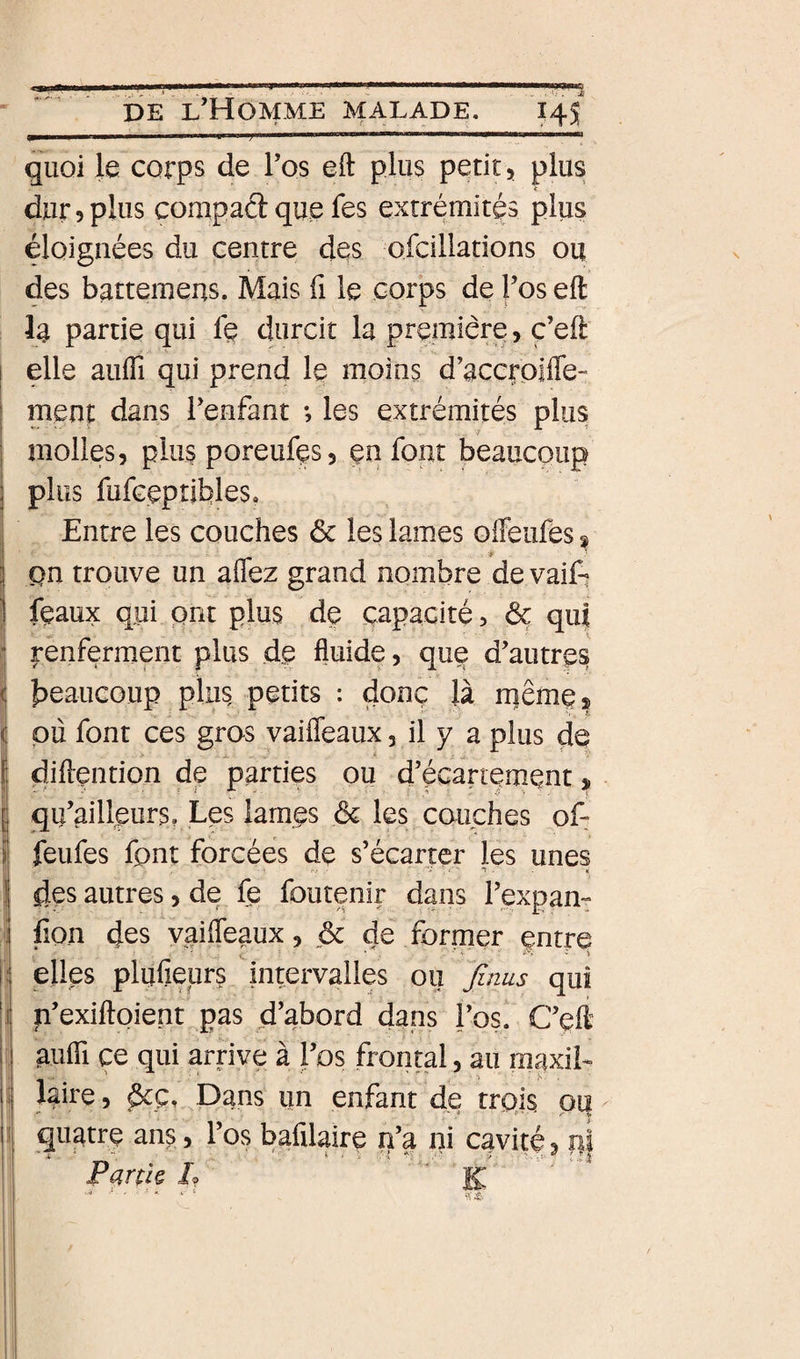 P I ri ■■■P... I I ■■ ■ ; ' i I WIII liliriiiwiiii I quoi le corps de l’os eft plus petit, plus dur 5 plus compad que fes extrémités plus éloignées du centre des ofcillations ou des battemens. Mais fi le corps de l’os eft la partie qui fç durcit la première, ç’eft elle auffi qui prend le moins d’accrpilTe- meni: dans l’enfant *, les extrémités plus molles, plu§ poreufçs, ça font beaucoup plus fufGeptibles. Entre les couches &amp; les lames offeufes ^ pn trouve un aflez grand nombre de vaifi féaux qui ont plus de capacité, &amp; qui renferment plus de fluide, que d’autres beaucoup plus petits : donc là rnême* pli font ces gros vaifleaux, il y a plus do diftention de parties ou d’écartement, qu’ailfeurs, Les lam.es &amp; les couches of: feufes font forcées de s’écarter les unes des autres, de fe foutenir dans l’expam fion des vaifleaux, ôc de former entre elles plufieurs intervalles ou Jlnus qui p’exiftpient pas d’abord dans l’os. C’eft aufii ce qui arriye à l’os frontal, au maxil¬ laire, dcÇi Dans un enfant de trois piî quatre ans, l’os bafilaire n’a ni cavité, Partk J?