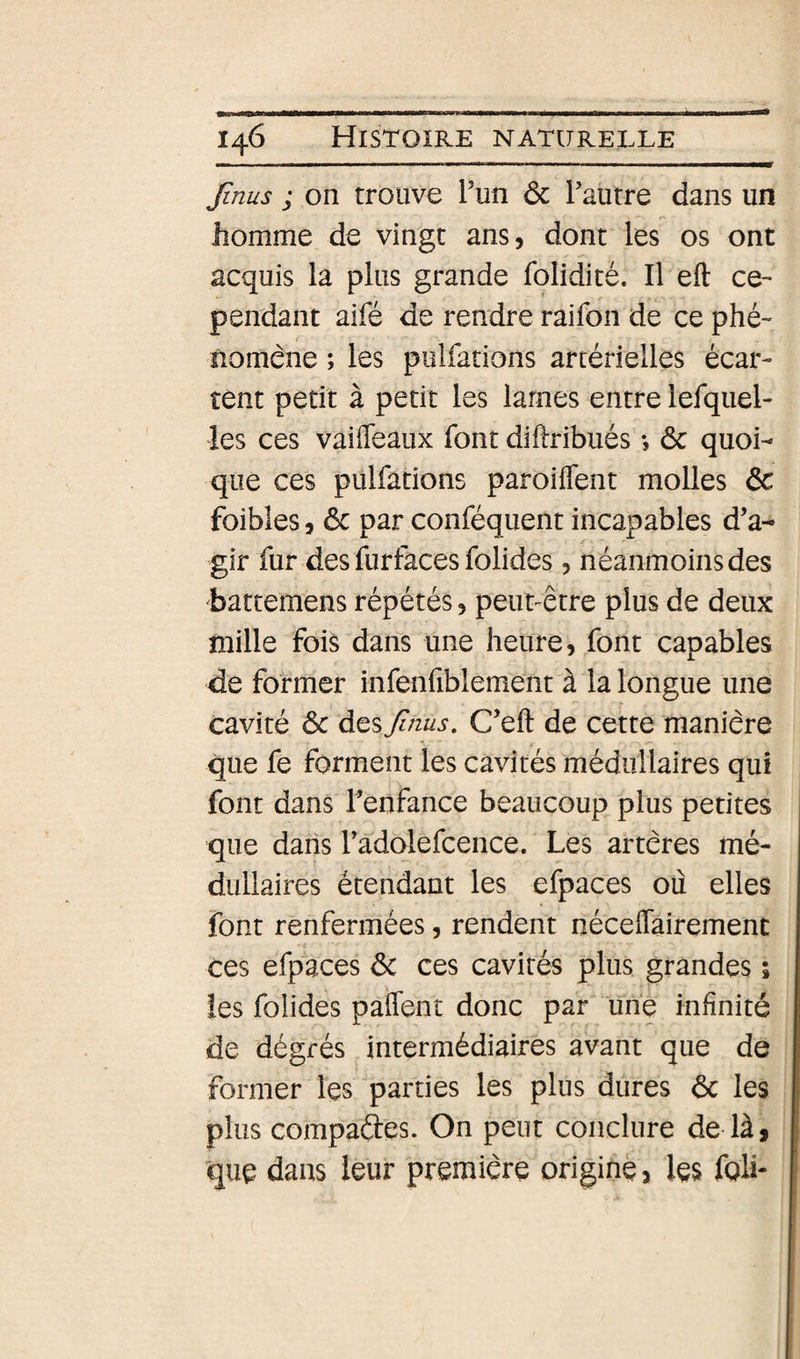Jini/s ; on trouve l’un ôc Taurre dans un homme de vingt ans, dont les os ont acquis la plus grande fplidité. Il eft ce¬ pendant aifé de rendre raifon de ce phé¬ nomène ; les pulfations artérielles écar¬ tent petit à petit les lames entre lefquel- les ces vaiffeaux font diftribués *, ôc quoi¬ que ces pulfations paroiflent molles &amp; foibles, 6c par conféquent incapables d’a¬ gir fur des furfaces folides, néanmoins des battemens répétés, peut-être plus de deux mille fois dans une heure, font capables de former infenfiblement à la longue une cavité 6c desJinus, C’eft de cette manière que fe forment les cavités médullaires qui font dans l’enfance beaucoup plus petites que dans l’adolefcence. Les artères mé¬ dullaires étendant les efpaces où elles font renfermées, rendent néceflairemenc ces efpaces 6c ces cavités plus grandes ; les folides paflent donc par une infinité de dégrés intermédiaires avant que de former les parties les plus dures 6c les plus compaftes. On peut conclure de là, que dans leur première origine, les folL
