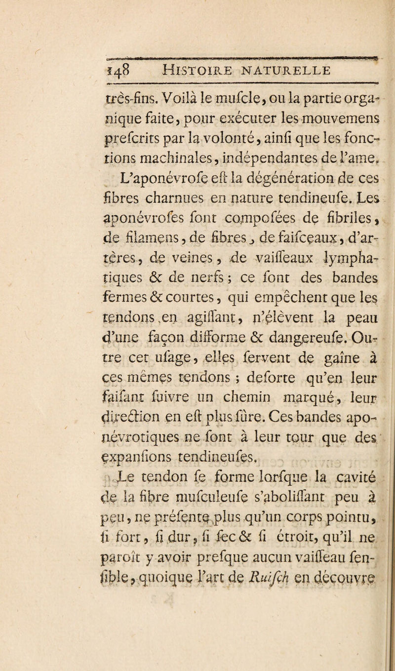 três'fins. Voilà le mufcle, ou la partie orga¬ nique faite, pour exécuter les mouvemens prefcrits par la volonté, ainfi que les fonc-^ rions machinales, indépendantes de Famé, L’aponévrofe eil la dégénération de ces fibres charnues en nature tendineufe. jLes aponévrofes font compofées de fibriles, de fiiamensjde fibres ^ de faifcçaux, d’ar¬ tères, de veines, de vaiffeaux lympha¬ tiques &amp; de nerfs ; ce font des bandes fermes ôc courtes, qui empêchent que les tendons .en agiflànt, n’élèvent la peau d’une façon difforme ôc dangereufe. Ou^ tre cet ufage, «elles fervent de gaine à ces mêmes tendons ; deforte qu’en leur faifant fuivre un chemin marqué, leur direélion en eft plus fûre. Ces bandes apo- névrotiques ne font à leur tour que des; expanfîons tendineufes, \.Le tendon fe forme lorfque la cavité de la fibre mufculeufe s’aboliffant peu à peu 5 ne préfenrqplus qu’un corps pointu, li fort, fi dur, fi fec ôc fi étroit, qu’il ne paroît y avoir prefque aucun vaiffeau fen- fible 5 quoique l’art de Riûfçh en dèçouype