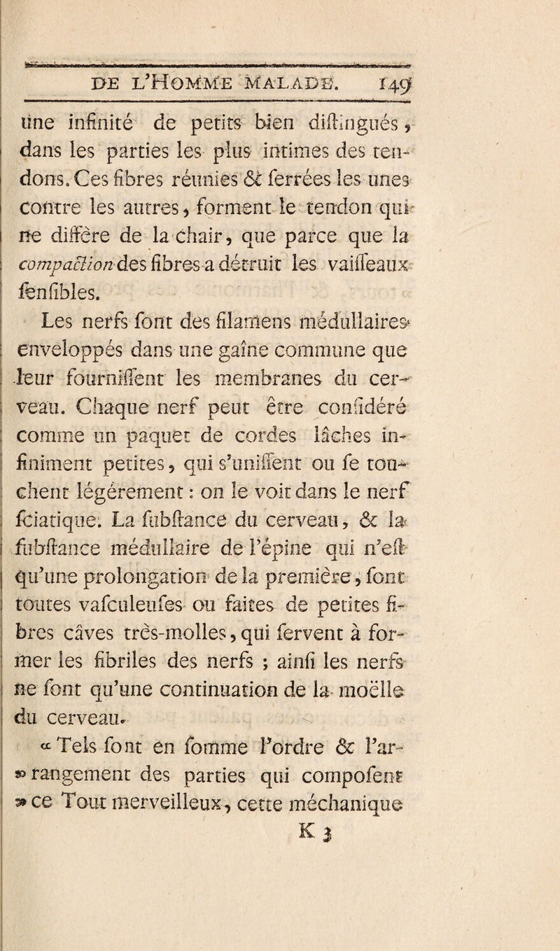 line infinité de petits bien difiingiiés y dans les parties les plus intimes des ten¬ dons. Ces fibres réunies ôc ferrées les unes 1 contre les autres &gt; forment le tendon qui^ ne difiere de la chair, que parce que la compaciion des fibres-a détruit les vaiffeaux I fenfîbles. i Les nerfs font des filaniens médullaires» : ( I enveloppés dans une game commune que ! -leur fourniffent les membranes du cer- i veau. Chaque nerf peut erre coniîdéré i comme un paquet de cordes lâches im finim.ent petites, qui s’uniiTeiit ou fe tou¬ chent légèrement : on le voit dans le nerf feiatique. La fobftance du cerveau, &amp; fiibfiance méduliaire de Fépine qui n’eft- qif une prolongation de la première, font toutes vafculeiifes ou faites de petites fi- ! bres caves tres-molles, qui fervent à for¬ mer les fibriles des nerfs ; ainfi les nerfs I ne font qu’une continuation de la raoëlle du cerveaiL «Tels font en fomme l’ordre &amp; l’ar- 80 rangement des parties qui compofenr 3* ce Tout merveilleux, cette méchanique i K 3