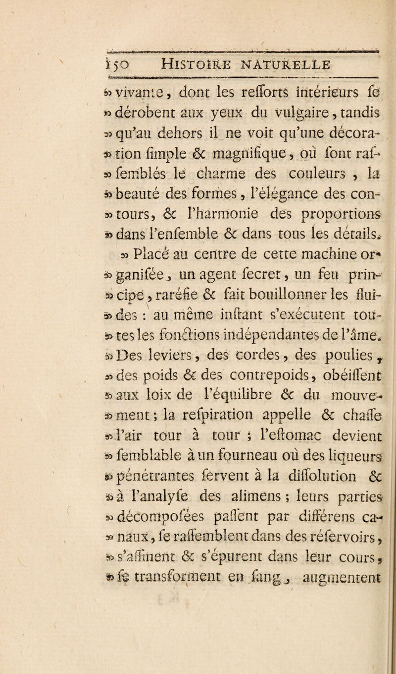 !» vivante, dont les reffortâ intérieurs fa dérobent aux yeux du vulgaire, tandis 2&gt; qu’au dehors il ne voit qu’une décora¬ it tion fimple &amp; magnifique, ou font raf- stfemblés le Gliarme des couleurs , la » beauté des formes, l’élégance des con¬ tt tours, ôc rharmonie des proportions » dans l’enfemble &lt;5c dans tous les détails^ tt Placé au centre de cette machine or^ tt ganifée j un agent fecret, un feu prin- » cipe, raréfie &amp; fait bouillonner les fîui- 3t des : au même inflant s’exécutent tou- 5&gt; tes les fondions indépendantes de Tâme. it Des leviers, des cordes, des poulies , ttdes poids &amp; des contrepoids, obéifTent 5t aux loîx de l’équilibre &amp; du mouve^ 3t ment *, la refpiration appelle &amp; chafie St Pair tour à tour ; l’ellomac devient St femblable à un fourneau ou des liqueurs 5t pénétrantes fervent à la diffolution 6c it à l’analyfe des alimens ; leurs parties tt décompofées paflént par différens ca- » naux 5 fe raffemblent dans des réfervoirs, ■» s^affiiient 6c s’épurent dans leur cours, ït fe transforment en fang ^ augmentent