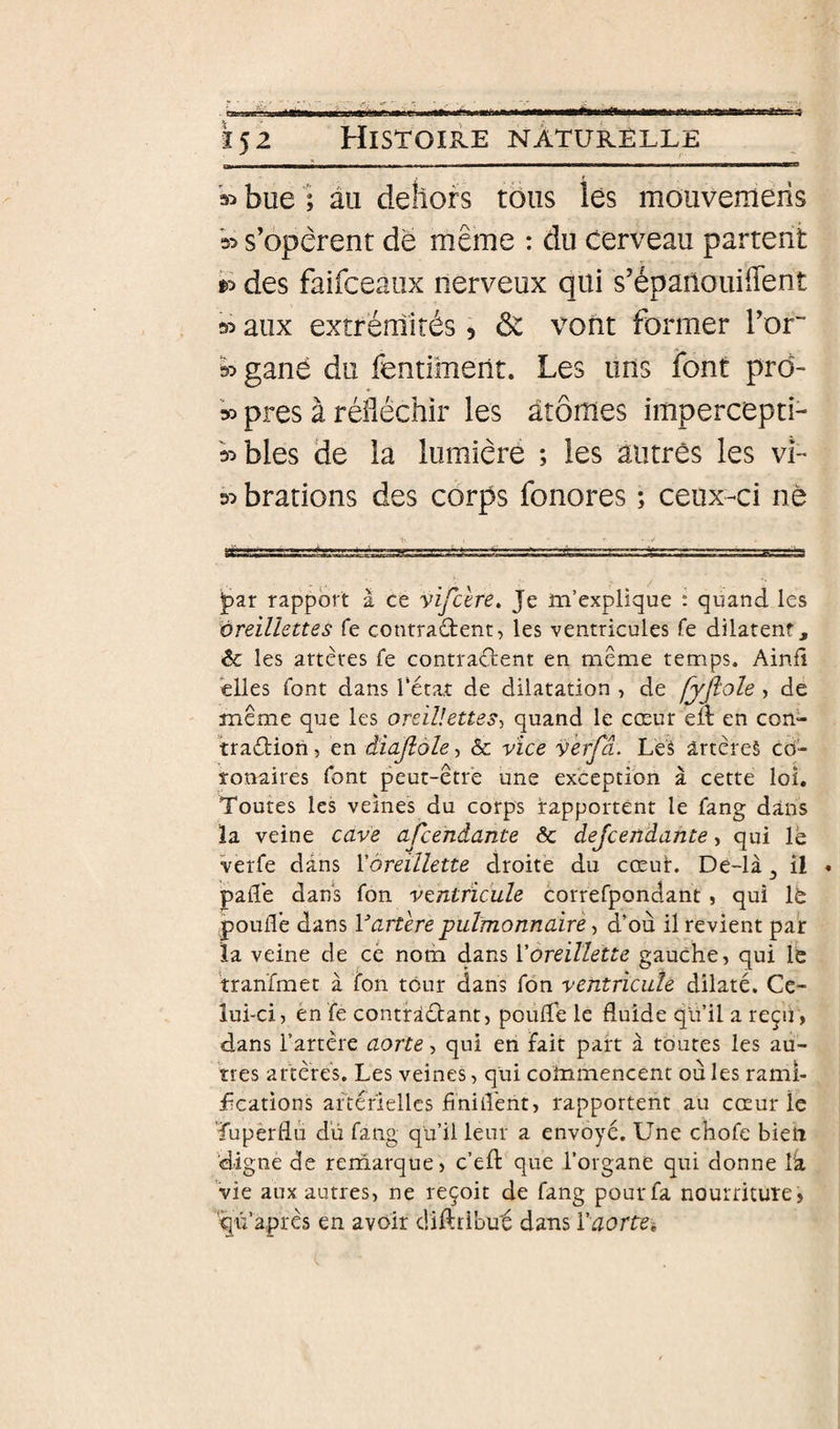 — - - - -- --- - - ' - — bue; au dehors tôus lés mouvemeiis s’opèrent de même : du cerveau partent ^ des faifceaiix nerveux qui s’épanouiflent » aux extrémités 5 &amp; vont former l’or wgané du fentiment. Les uns font prd- » près à réfléchir les atomes impercepti- wbles de la lumière ; les autres les vL d:» brations des corps fonores ; ceux-ci ne ipar rapport à ce vifcere. Je m’explique : quand les oreillettes fe contradent, les ventricules fe dilatent, &amp; les artères fe contradent en même temps. Aind elles font dans Tétât de dilatation , de fyjlole , de même que les oreillettes-^ quand le cœur eil en con- tradion, en âiajlole, &amp; vice verfâ. Lèâ artèreè co¬ ronaires font peut-être une exception à cette loî. Toutes les veines du corps rapportent le fang dans îa veine cave afcendante &amp; dejcendante, qui le verfe dans l'oreillette droite du cœur. De-là ^ Î1 * palTe dans fon ventricule correfpondant, qui It pouiTe dans Vartere pulmonnairè, d’où il revient pair la veine de ce nom dans l'oreillette gauche, qui le tran'fmet à ton tour dans fôn ventricule dilaté. Ce¬ lui-ci, en fe contradant, poude le fluide qu’il a reçii , dans Tartère aorte, qui en Fait part à toutes les au¬ tres artères. Les veines, qui commencent ou les rami- ücations aTtéiiellcs finitî'ent, rapportent au cœur le Tupèrflù dû fang qu’il leur a envoyé. Une chofc bien digne de rerriarque, c’efl que Torgane qui donne Ta vie aux autres, ne reçoit de fang pour fa nourriture, '^ti’après en avoir diftribut dans raortei