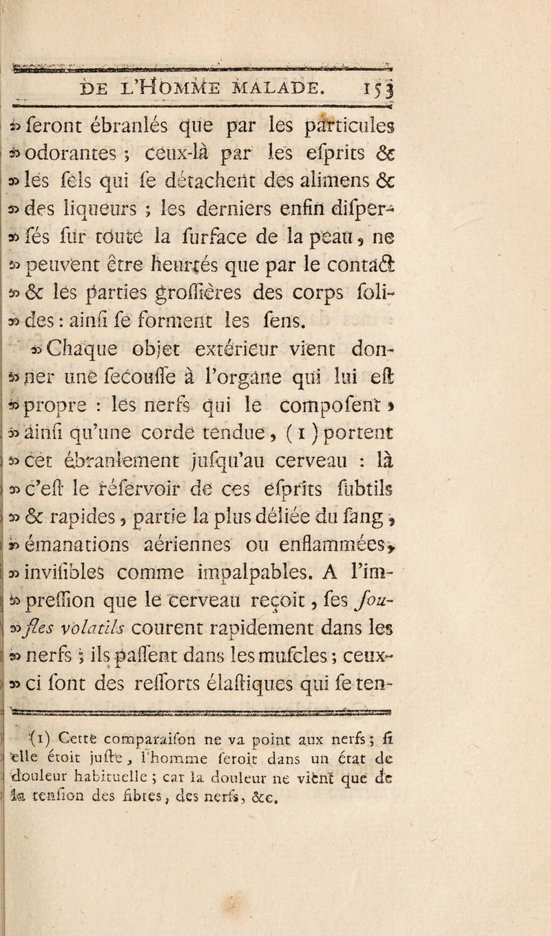 I DE I/HOMME malade. 153 i&gt; feront ébranlés que par les pÉaiciiles ' * odorantes ; ceux-là par les efprits ôc \ lés féls qui fe détachent dés alimens ôc » des liqueurs ; les derniers enfin difper- » fés fur toute la furface de la peau 5 ne î&gt;:&gt; peuvent être heurtés que par le contaâ I ^ ôc lés parties groifières des corps foli- 35 des : ainu fe forment les fens. 35 Chaque objet extérieur vient don- 35 ner une fecoufle à Torgane qui lui efl: ^propre : lés nerfs qui le compofent » 35 ainfi qifune cordé tendue 5(1) portent 35 cet ébranlement jufqifaii cerveau : là s^c’eil le réfervoir de ces efprits fübtils ôc rapides 5 partie la plus déliée du fang, \ 3f&gt; émanations aériennes ou enflammées» j 35 invifibles comme impalpables. A Fini- 33 preiïion que le Cerveau reçoit, fes fou- I Volatils courent rapidement dans les t| 55 nerfs ; ils paflent dans les mufcles ; ceux- i* 35 ci font des relforts élafiiques qui fe ten- ) (i) Gette comparaifon ne va point aux nerfs; fî ; «lie étoit juffe , l’homme ferok dans un état de i 'douleur habituelle ; car la douleur ne vifcnï que de I la tenlion des hbtes, des nerfs, &amp;c.