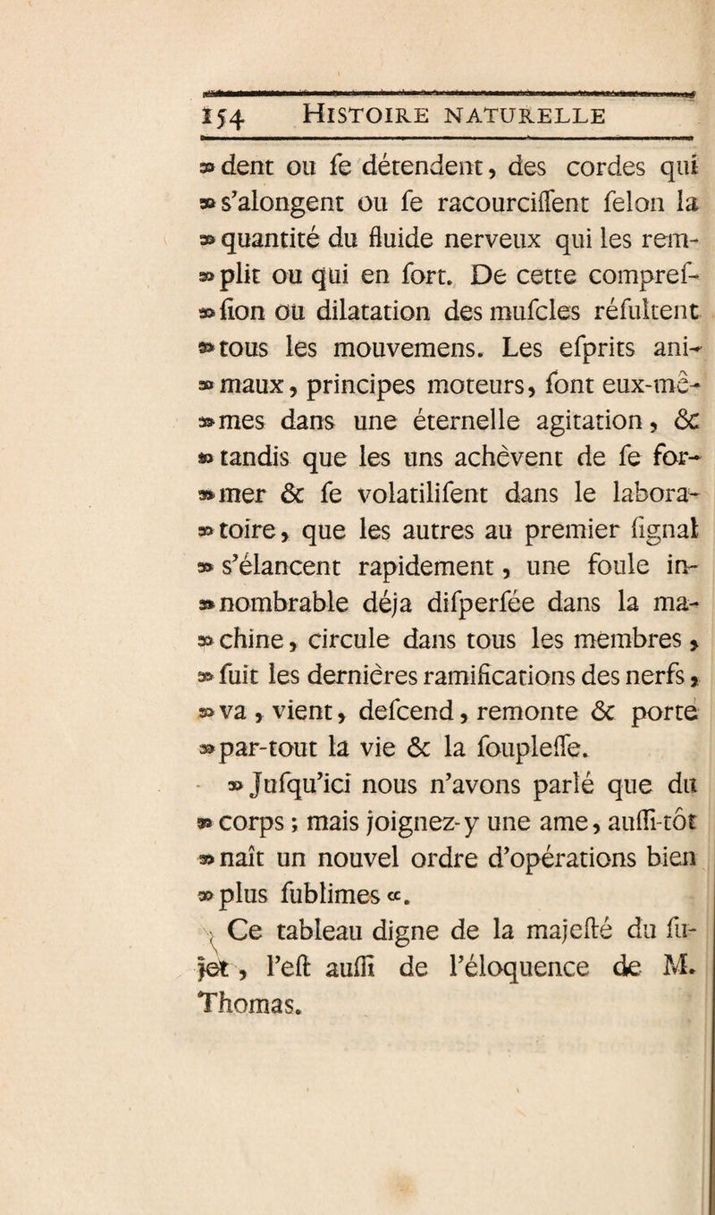 3&gt;dent ou fe détendent, des cordes qiu »s’alongent ou fe racourciflent félon la quantité du fluide nerveux qui les rein- » plit ou qui en fort. De cette compref- »fion ou dilatation desmufcles réfuîtent »tous les mouvemens. Les efprits 30 maux, principes moteurs, font eux-mê- ac^mes dans une éternelle agitation, ôc » tandis que les uns achèvent de fe for¬ muler &amp; fe volatilifent dans le labora- mtoire, que les autres au premier fignal m s’élancent rapidement, une foule in- rnnombrable déjà difperfée dans la ma- » chine, circule dans tous les membres &gt; m fuit les dernières ramifications des nerfs, s&gt; va , vient, defcend, remonte ôc porté mpar-tout la vie ôc la fouplefle. - » Jufqu’ici nous n’avons parlé que du m corps ; mais joignez-y une ame, auiTi-tôt mnaît un nouvel ordre d’opérations bien « plus fublimescc. Ce tableau digne de la majeflé du fit- |et, l’efl: auflî de l’éloquence die M* Thomas.