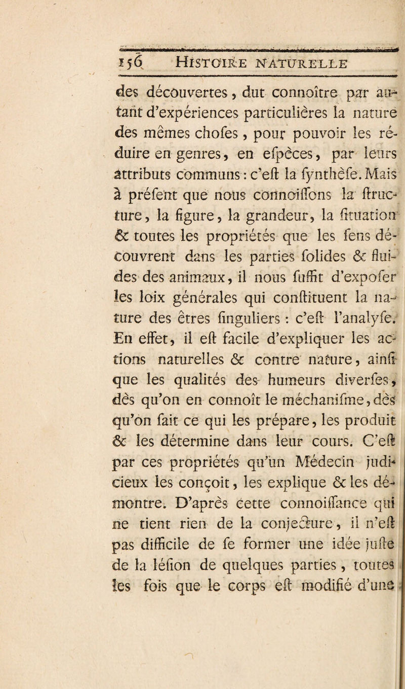 des découvertes 5 dut connoître par aii&gt; tarit d’expériences particulières la nature des mêmes chofes, pour pouvoir les ré¬ duire en genres, en elî&gt;dces, par leurs attributs communs : c’eft la fynthèfe.Mais à préfent que nous connaiflbns la ftruc^ ture 5 la figure, la grandeur, la fititation &amp; toutes les propriétés que les fens dé¬ couvrent dans les parties folides ôc fliii- des= des animaux, il nous fuffit d’exoofer les loix générales qui conftituent la na¬ ture des êtres finguliers : c’efi: ranalyfe. En effet, il eft facile d’expliquer les ac- tions naturelles &amp; contre' nature, ainfi' que les qualités des humeurs diverfes, dès qu’on en connoît le méchanifme, dès qu’on fait ce qui les prépare, les produit ôc les détermine dans leur cours. C’ed par ces propriétés qu’un Médecin judb cieux les conçoit, les explique ôc les dé¬ montre. D’après cette connoiffance qui ne tient rien de la conjecture, il n’eft pas difficile de fe former une idée jufte de la léfion de quelques parties, toutes les fois que le corps eft modifié d’une