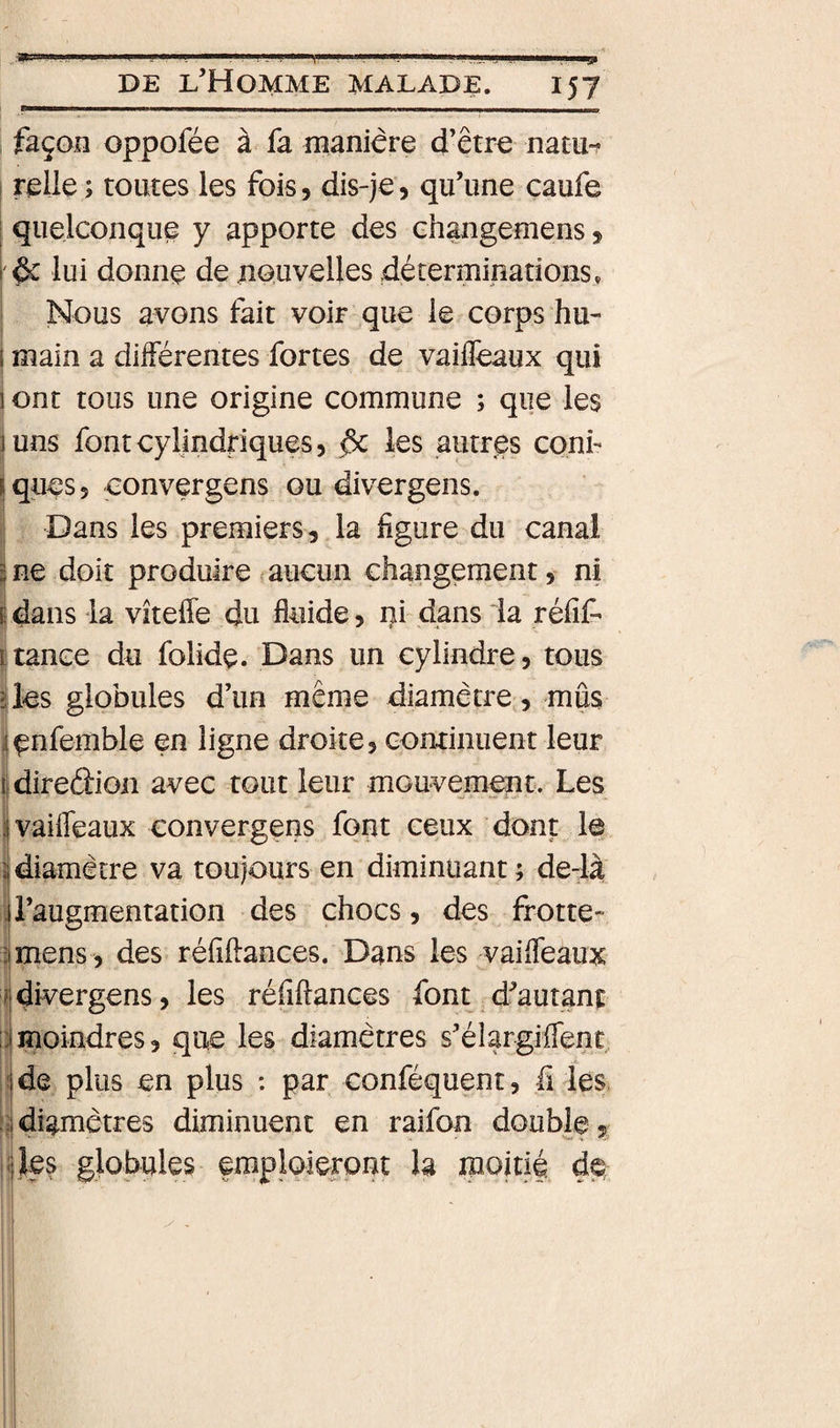 ....Pi'ilii,, .1 II ,1 ^■.■1, Il ii,.ii. I (I I II I, ■■■ I . NI liai ^ ,1^ DE l’Homme malade. 157 façon oppofée à fa manière d’être nacu*? I relie; toutes les fois, dis-je, qu’une caufe : quelconque y apporte des ehangemens, I &amp; lui donne de nouvelles déterminations, I Nous avons fait voir que le corps hu- 1 main a différentes fortes de vaiffeaux qui ! ont tous une origine commune ; que les juns font cylindriques, &amp; les autres conf ilques, convergens ou divergens. il Dans les premiers, la figure du canal !ne doit produire ? aucun changement, ni |dans la vîteffe du fluide, ni dans la réiît Itance du folidç. Dans un cylindre, tous üès globules d’un même diamètre,, mus ijenfemble en ligne droite, continuent leur Idireâion avec tout leur mouvement. Les ivaifleaux convergens font ceux dont le 1 diamètre va toujours en diminuant ; de-là l’augmentation des chocs, des frotte- mens, des réfiftances. Dans les vailfeaux dh^ergens, les réfiflances font d’autant moindres, que les diamètres s’élargiiTent de plus en plus : par conféquent, fi les, diamètres diminuent en raifon double, les globules fraploieront h jpoitié #