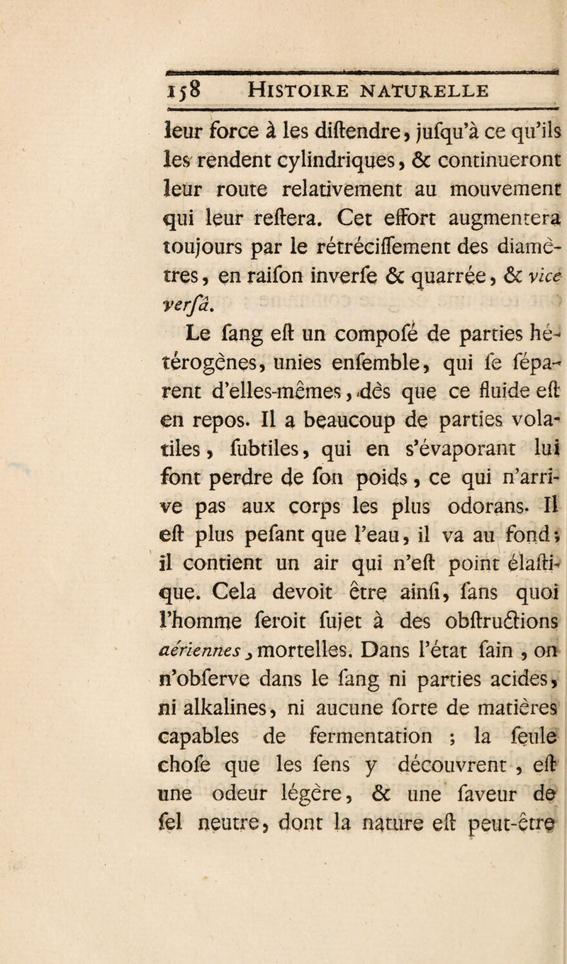 leur force à les diftendre, jufqu’à ce qu’ils les rendent cylindriques, &amp; continueront leur route relativement au mouvement qui leur reliera. Cet effort augmentera toujours par le rétréciflement des diamè¬ tres 5 en raifon inverfe ôc quarrée, 6c vice verfâ. Le fang eft un compofé de parties hé¬ térogènes, unies enfemble, qui fe répa¬ rent d’elles-mèmes, -dès que ce fluide eft en repos. Il a beaucoup de parties vola¬ tiles , fubtiles, qui en s’évaporant lui font perdre de fon poids, ce qui n’arri¬ ve pas aux corps les plus odorans. Il eft plus pefant que l’eau, il va au fond-, il contient un air qui n’eft point élaftb que. Cela devoit être ainfi, fans quoi l’homme feroit fujet à des obftruélions aériennes J mOTîQllQS, Dans l’état fain , on n’obferve dans le fang ni parties acides, ni alkalines, ni aucune forte de matières capables de fermentation ; la feule chofe que les fens y découvrent , eft une odeur légère, 6c une faveur de fel neutre, dont la nature eft peut-être
