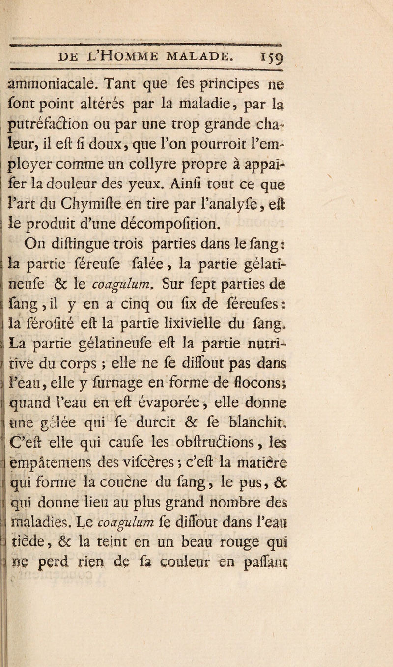 .... DE l’Homme malade. 159 ammoniacale. Tant que fes principes ne font point altérés par la maladie, par la ; putréfaélion ou par une trop grande cha- ! leur, il eft fi doux, que Ton pourroit Tem- i ployer comme un collyre propre à appai^ 1 fer la douleur des yeux. Ainfî tout ce que ! Tart du Chyraifte en tire par l’analyle, eft 2 ie produit d’une décompofition. On diftingue trois parties dans le fang ; I la partie féreufe falée, la partie gélati- I neufe ôc le coagulum. Sur fept parties de Ifang 5 il y en a cinq ou fix de féreufes : la férofité eft la partie lixivielle du fang. 5. La partie gélatineufe eft la partie nutri- i tive du corps ; elle ne fe diflbut pas dans i î’eau, elle y fumage en forme de flocons; {] quand l’eau en eft évaporée, elle donne 1 une gelée qui fe durcit ôc fe blanchit, 1 C’eft elle qui caufe les obftrudions, les i empâtemens des vifcêres *, c’eft la maticre :! qui forme la coiiêne du fang, le pus, ôc I qui donne lieu au plus grand nombre des ! maladies. Le coagulum fe diflbut dans l’eau i tiède, ôc la teint en un beau rouge qui