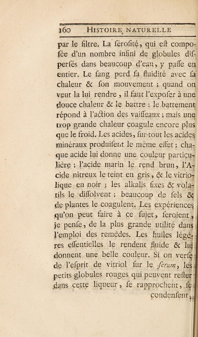 par le filtre. La féroficé, qui eil compo- fée d\in nombre infini de globules dif- perfes dans beaucoup d'eau 5 y paOfe ea entier. Le fang perd fa fluidité avec fa chaleur ôc fon mouvement ; quand on veut la lui rendre , il faut Texpofer à une douce chaleur &amp; le battre : le battement répond à Tadion des vaiffeaux ; mais une trop grande chaleur coagule encore plus que le froid. Les acides&gt; fur-tout les acide^ minéraux produifent le même effet f cha¬ que acide lui donne une couleur partiçu^ liêre ; Tacide marin le rend brun, VA- eide nitreux le teint en gris, &amp; le vitrip^ lique en noir ; les alkaiis fixes &amp;ç vola-- tils le diflblvent ; beaucoup de fels 6ç de plantes le coagulent. Les expérience^ qu’on peut faire à ce fujet, feraient, je penfe, de la plus grande utilité dans l’emploi des remèdes. Les huiles légdr res eflentielles le rendent fluide ôc lnj donnent une belle couleur. Si on verfe * ■ s* de l’efprit de vitriol fur le feram, les - petits globules rouges qui peuvent refter dans cette liqueur, fe rapprochent, fe çondenfent s..